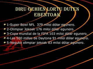 Diru gehien lortu duten ebentoak 1-Super Bowl NFL  379 miloi dólar egunero. 2-Olimpiar Jokoak 176 miloi dólar egunero. 3-Copa mundial de la FIFA 103 miloi dólar egunero. 4-Las 500 millas de Daytona 91 miloi dólar egunero. 5-Neguko olimpiar jokoak 83 miloi dólar egunero. 