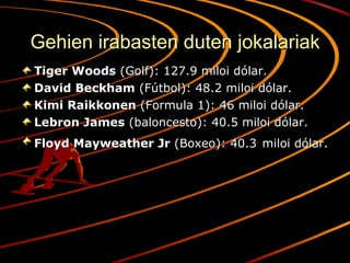 Gehien irabasten duten jokalariak Tiger Woods  (Golf): 127.9 miloi dólar. David Beckham  (Fútbol): 48.2 miloi dólar. Kimi Raikkonen  (Formula 1): 46 miloi dólar. Lebron James  (baloncesto): 40.5 miloi dólar. Floyd Mayweather Jr  (Boxeo): 40.3   miloi dólar. 