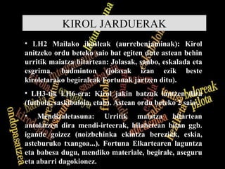 KIROL JARDUERAK LH2 Mailako ikasleak (aurrebenjaminak): Kirol anitzeko ordu beteko saio bat egiten dute astean behin urritik maiatza bitartean: Jolasak, sanbo, eskalada eta esgrima, badminton (jolasak izan ezik beste kiroletarako begiraleak Fortunak jartzen ditu). LH3-tik LH6-era: Kirol jakin batzuk lantzen dira (futbola, saskibaloia, etab). Astean ordu beteko 2 saio . Mendizaletasuna: Urritik maiatza bitartean antolatzen dira mendi-irteerak, hilabetean bitan ggb. igande goizez (noizbehinka ekintza bereziak, eskia, asteburuko txangoa...). Fortuna Elkartearen laguntza eta babesa dugu, mendiko materiale, begirale, aseguru eta abarri dagokionez. 