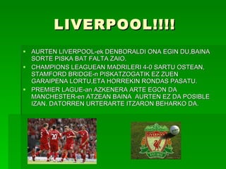 LIVERPOOL!!!! AURTEN LIVERPOOL-ek DENBORALDI ONA EGIN DU,BAINA SORTE PISKA BAT FALTA ZAIO. CHAMPIONS LEAGUEAN MADRILERI 4-0 SARTU OSTEAN, STAMFORD BRIDGE-n PISKATZOGATIK EZ ZUEN GARAIPENA LORTU,ETA HORREKIN RONDAS PASATU. PREMIER LAGUE-an AZKENERA ARTE EGON DA MANCHESTER-en ATZEAN BAINA  AURTEN EZ DA POSIBLE IZAN. DATORREN URTERARTE ITZARON BEHARKO DA. 