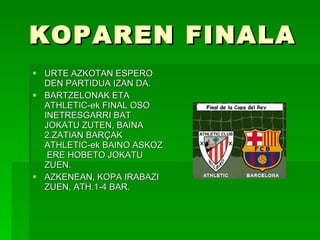 KOPAREN FINALA URTE AZKOTAN ESPERO DEN PARTIDUA IZAN DA. BARTZELONAK ETA ATHLETIC-ek FINAL OSO INETRESGARRI BAT JOKATU ZUTEN, BAINA 2.ZATIAN BARÇAK ATHLETIC-ek BAINO ASKOZ  ERE HOBETO JOKATU ZUEN. AZKENEAN, KOPA IRABAZI ZUEN, ATH.1-4 BAR. 