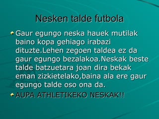 Nesken talde futbola Gaur egungo neska hauek mutilak baino kopa gehiago irabazi dituzte.Lehen zegoen taldea ez da gaur egungo bezalakoa.Neskak beste talde batzuetara joan dira bekak eman zizkietelako,baina ala ere gaur egungo talde oso ona da. AUPA ATHLETIKEKO NESKAK!! 