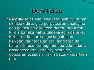DeFiNiZiOa Kirolak  jolas edo lehiaketa helburu duten ekintzak dira, giza gorputzaren ahalegina edo gaitasuna eskatzen duten jarduerak. Kirola banaka nahiz taldeka egin daiteke. Kirolaren helburu nagusia gaitasun fisikoak iraunaraztea eta handitzea da, baita arintasuna,mugimendua edo indarra areagotzea ere. Kirolak, bestalde, gogoaren ezaugarri jakin batzuk indartzen ditu. 