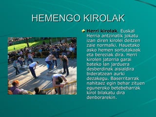 HEMENGO KIROLAK Herri kirolak ,  Euskal Herria antzinatik jokatu izan diren kirolei deitzen zaie normalki. Hauetako asko hemen sortutakoak eta bereziak dira. Herri kirolen jatorria garai bateko lan jarduera desberdinak aisialdira bideratzean aurki dezakegu. Baserritarrak nahitaez egin behar zituen eguneroko betebeharrak kirol bilakatu dira denborarekin. 