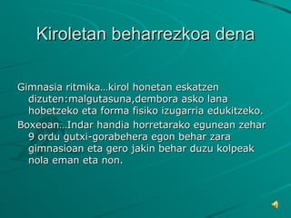 Kiroletan beharrezkoa dena Gimnasia ritmika…kirol honetan eskatzen dizuten:malgutasuna,dembora asko lana hobetzeko eta forma fisiko izugarria edukitzeko. Boxeoan…Indar handia horretarako egunean zehar 9 ordu gutxi-gorabehera egon behar zara gimnasioan eta gero jakin behar duzu kolpeak nola eman eta non. 