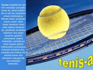 tenis-a Tenisa  Ingalaterran eta XIX.mendean sortutako kirola da, pilota batekin eta bi edo lau jokalarien artean jokatutakoa. Mende haren amaieran arautu zuten: Sare batek banatzen duen zelai batean jokatzen da, jokalariak erraketez baliatzen dira pilota sarearen gainetik aurkariaren zelaira botatzeko, partidek ez dute iraupen jakinik (beharrezko puntuazioa lortzean bukatzen da), prestakuntza fisikoa eta teknika behar dira tenisaren ezaugarriak eta arautegia betetzeko. Eduki-taula [ ezkutatu] 