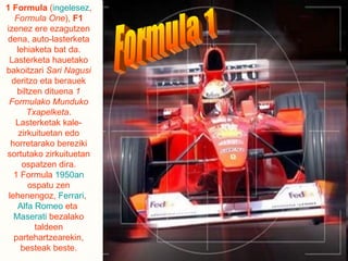 1 Formula  ( ingelesez ,  Formula One ),  F1  izenez ere ezagutzen dena, auto-lasterketa lehiaketa bat da. Lasterketa hauetako bakoitzari  Sari Nagusi  deritzo eta berauek biltzen dituena  1 Formulako Munduko Txapelketa . Lasterketak kale-zirkuituetan edo horretarako bereziki sortutako zirkuituetan ospatzen dira. 1 Formula  1950an  ospatu zen lehenengoz,  Ferrari ,  Alfa Romeo  eta  Maserati  bezalako taldeen partehartzearekin, besteak beste. Formula 1 
