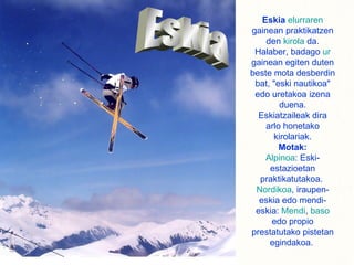 Eskia   elurraren  gainean praktikatzen den  kirola  da. Halaber, badago  ur  gainean egiten duten beste mota desberdin bat, "eski nautikoa" edo uretakoa izena duena. Eskiatzaileak dira arlo honetako kirolariak. Motak: Alpinoa : Eski-estazioetan praktikatutakoa.  Nordikoa , iraupen-eskia edo mendi-eskia:  Mendi ,  baso  edo propio prestatutako pistetan egindakoa.  Eskia 