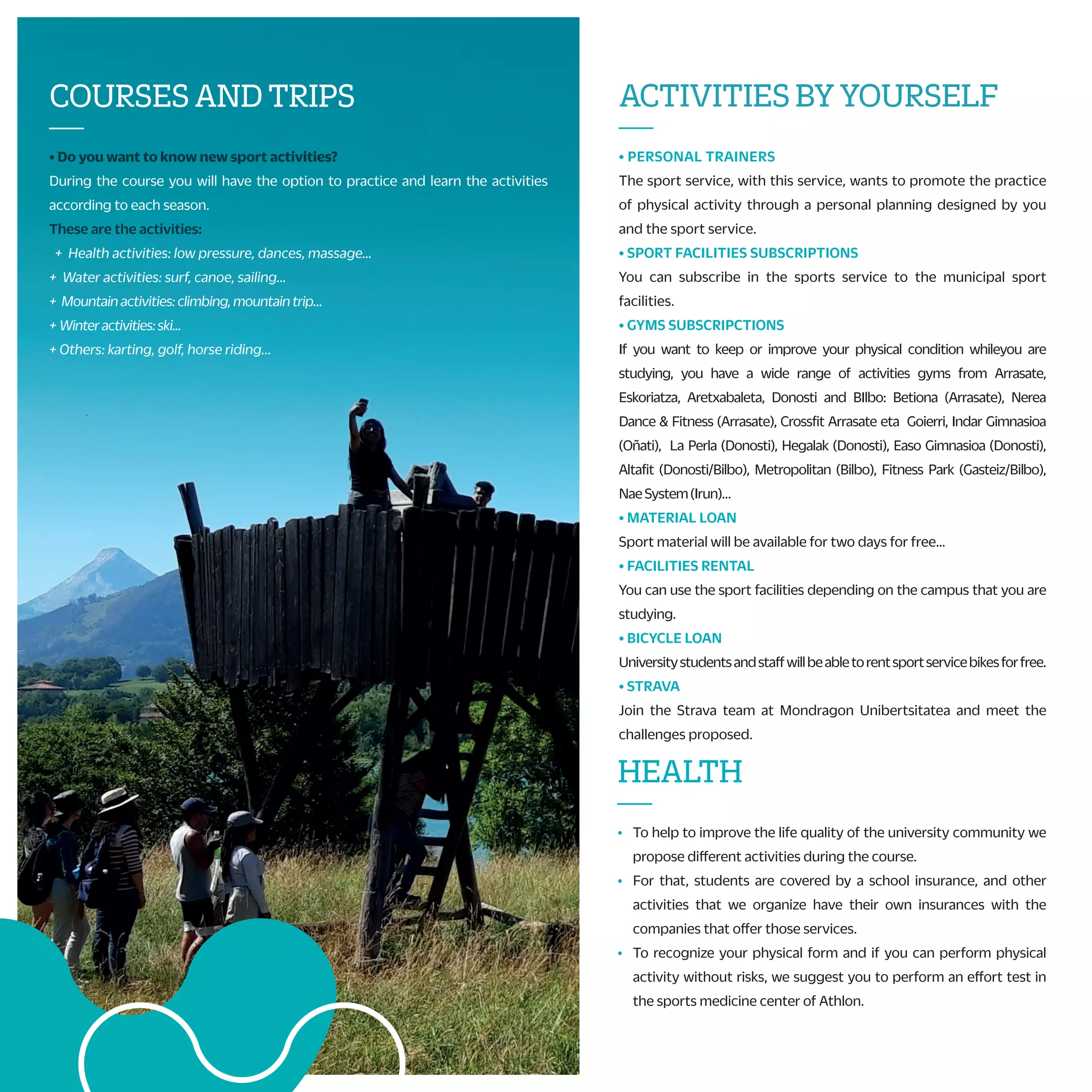 G) CHAMPIONSHIP OF MONDRAGON UNIBERTSITATEA
Teams from five faculties will compete to appoint the winner of Mondragon
Unibertsitatea and get the pass to Basque country´s Championship.
H) BASQUE COUNTRY´S UNIVERSITY SPORT CHAMPIONSHIP
Teams from UPV, UD and MU will compete in the XXII. edition of the
championship. This year UD organizes the event and the winner will take part in
the Spanish Championship.
I) SPANISH UNIVERSITY SPORT CHAMPIONSHIP
If you want to represent your university in the sport you do, and know new places
and meet new people, here you have the opportunity. Sports: Athletics,
swimming…
J) SPORT TEAMS OF MONDRAGON UNIBERTSITATEA/TRAINING TEAMS
Mondragon Unibertsitatea also gives you the chance to train in different sports.
Come to the sports service and ask for the possibilities. Sports: volleyball,
basketball, 5x5 soccer, quidditch…
CHAMPIONSHIPSAND
SPORTSTEAMS
—
A) ZABALKI; INTERNATIONAL CHAMPIONSHIP OF “ESKUPILOTA”
International championship of “pelota vasca”, following the rules of the
International federation of basque pelota French and Spanish
Universities participate every year. Also, universities from Zaragoza,
Cantabria, Valencia and Cataluña are invited.
B) UHAINACLASSIC;FRENCHUNIVERSITARYSURFCHAMPIONSHIP
Mondragon Unibertsitatea is invited to the final stage of this
tournament that held in Anglet beaches in May. To take part is essential
to be competitive and compete at a high level for that season.
C) RURALSPORTCHAMPIONSHIPOFMONDRAGONUNIBERTSITATEA
Rural sports Championship in mixed teams among colleges and
university students of Mondragon Unibertsitatea. This is in coordination
with the rugby club of Arrasate in May. There will be prizes for the best
team and all the participants.
D) MEETINGOFSURFINGOFBASQUECOUNTRY
This meeting is organized to alumni and workers of Mondragon
Unibertsitatea, EHU/UPV and UDeusto to compete in a friendly way. The
competition is conducted by groups with the help GSF.
E) KARTING CHAMPIONSHIPS OF MONDRAGON UNIBERTSITATEA
We will organize an indoor the winter and spring karting championships
looking for the fastest pilot of Mondragon Unibertsitatea.
F) INTER-FACULTY CHAMPIONSHIP
Each faculty organizes the winter and spring championships: 5x5
soccer, 3x3 basketball, fronton sports, … Each faculty grants a prize.
The winners get a prize and a pass to play Mondragon Unibertsitatea
Championship.
STUDENTCOLLABORATOR
ANDECTS
—
• You would perform financially rewarding collaborations in the
sports department during the year 2021-22.
+ Referees in internal championships.
+ Alumni collaborator.
+ Course´s monitor*:
• Basque dances, belly dancing, yoga...
+ University teams coach: basketball, soccer, volleyball, water
polo ...
• By participating in activities organized by the sports department
you can get ECTS credits, check with your sport service.
ACTIVITIESBYYOURSELF
—
• PERSONAL TRAINERS
The sport service, with this service, wants to promote the practice
of physical activity through a personal planning designed by you
and the sport service.
• SPORT FACILITIES SUBSCRIPTIONS
You can subscribe in the sports service to the municipal sport
facilities.
• GYMS SUBSCRIPCTIONS
If you want to keep or improve your physical condition whileyou are
studying, you have a wide range of activities gyms from Arrasate,
Eskoriatza, Aretxabaleta, Donosti and BIlbo: Betiona (Arrasate), Nerea
Dance & Fitness (Arrasate), Crossfit Arrasate eta Goierri, Indar Gimnasioa
(Oñati), La Perla (Donosti), Hegalak (Donosti), Easo Gimnasioa (Donosti),
Altafit (Donosti/Bilbo), Metropolitan (Bilbo), Fitness Park (Gasteiz/Bilbo),
NaeSystem(Irun)…
• MATERIAL LOAN
Sport material will be available for two days for free…
• FACILITIES RENTAL
You can use the sport facilities depending on the campus that you are
studying.
• BICYCLE LOAN
Universitystudentsandstaffwillbeabletorentsportservicebikesforfree.
• STRAVA
Join the Strava team at Mondragon Unibertsitatea and meet the
challenges proposed.
OTHERACTIVEPROPOSALS
—
• THEMATIC WEEKS
We will organize different activities because of the mobility and
health weeks as well as for the world sports day the 20th of
September and different faculty parties.
• SPORT SPECTACLES
During the course, you will have the chance to attend a variety of
sport spectacles.
• CONTESTS
A photographic contest about sport and physical activity will be held
as well as jersey designs contest.
• POPULAR CAREERS
We will help Mondragon Unibertsitatea having representation in these
activities (careers between enterprises, solidarity career “Mundukide”…).
* This year also there will be the championship of Mondragon Unibertsitatea and
Basque Country of the 20-21 adapted to COVID y autumn.
HEALTH
—
• To help to improve the life quality of the university community we
propose different activities during the course.
• For that, students are covered by a school insurance, and other
activities that we organize have their own insurances with the
companies that offer those services.
• To recognize your physical form and if you can perform physical
activity without risks, we suggest you to perform an effort test in
the sports medicine center of Athlon.
COURSESANDTRIPS
—
• Do you want to know new sport activities?
During the course you will have the option to practice and learn the activities
according to each season.
These are the activities:
+ Health activities: low pressure, dances, massage…
+ Water activities: surf, canoe, sailing…
+ Mountainactivities:climbing,mountaintrip…
+ Winteractivities:ski...
+ Others: karting, golf, horse riding...
 