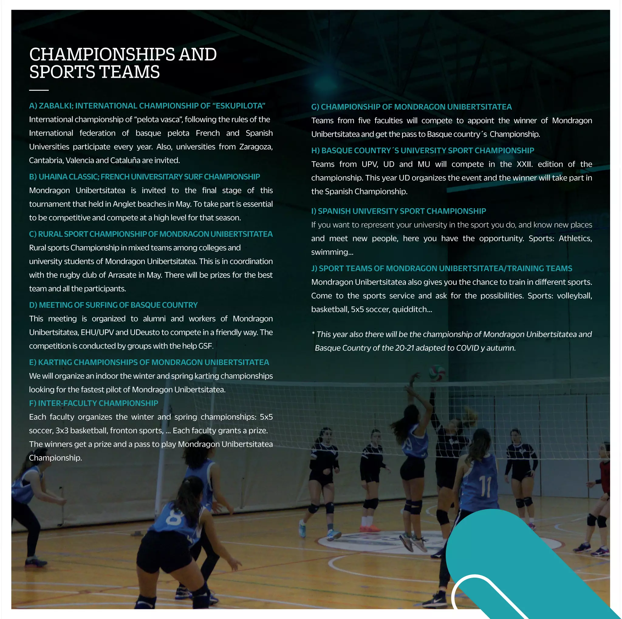 G) CHAMPIONSHIP OF MONDRAGON UNIBERTSITATEA
Teams from five faculties will compete to appoint the winner of Mondragon
Unibertsitatea and get the pass to Basque country´s Championship.
H) BASQUE COUNTRY´S UNIVERSITY SPORT CHAMPIONSHIP
Teams from UPV, UD and MU will compete in the XXII. edition of the
championship. This year UD organizes the event and the winner will take part in
the Spanish Championship.
I) SPANISH UNIVERSITY SPORT CHAMPIONSHIP
If you want to represent your university in the sport you do, and know new places
and meet new people, here you have the opportunity. Sports: Athletics,
swimming…
J) SPORT TEAMS OF MONDRAGON UNIBERTSITATEA/TRAINING TEAMS
Mondragon Unibertsitatea also gives you the chance to train in different sports.
Come to the sports service and ask for the possibilities. Sports: volleyball,
basketball, 5x5 soccer, quidditch…
CHAMPIONSHIPSAND
SPORTSTEAMS
—
A) ZABALKI; INTERNATIONAL CHAMPIONSHIP OF “ESKUPILOTA”
International championship of “pelota vasca”, following the rules of the
International federation of basque pelota French and Spanish
Universities participate every year. Also, universities from Zaragoza,
Cantabria, Valencia and Cataluña are invited.
B) UHAINACLASSIC;FRENCHUNIVERSITARYSURFCHAMPIONSHIP
Mondragon Unibertsitatea is invited to the final stage of this
tournament that held in Anglet beaches in May. To take part is essential
to be competitive and compete at a high level for that season.
C) RURALSPORTCHAMPIONSHIPOFMONDRAGONUNIBERTSITATEA
Rural sports Championship in mixed teams among colleges and
university students of Mondragon Unibertsitatea. This is in coordination
with the rugby club of Arrasate in May. There will be prizes for the best
team and all the participants.
D) MEETINGOFSURFINGOFBASQUECOUNTRY
This meeting is organized to alumni and workers of Mondragon
Unibertsitatea, EHU/UPV and UDeusto to compete in a friendly way. The
competition is conducted by groups with the help GSF.
E) KARTING CHAMPIONSHIPS OF MONDRAGON UNIBERTSITATEA
We will organize an indoor the winter and spring karting championships
looking for the fastest pilot of Mondragon Unibertsitatea.
F) INTER-FACULTY CHAMPIONSHIP
Each faculty organizes the winter and spring championships: 5x5
soccer, 3x3 basketball, fronton sports, … Each faculty grants a prize.
The winners get a prize and a pass to play Mondragon Unibertsitatea
Championship.
STUDENTCOLLABORATOR
ANDECTS
—
• You would perform financially rewarding collaborations in the
sports department during the year 2021-22.
+ Referees in internal championships.
+ Alumni collaborator.
+ Course´s monitor*:
• Basque dances, belly dancing, yoga...
+ University teams coach: basketball, soccer, volleyball, water
polo ...
• By participating in activities organized by the sports department
you can get ECTS credits, check with your sport service.
ACTIVITIESBYYOURSELF
—
• PERSONAL TRAINERS
The sport service, with this service, wants to promote the practice
of physical activity through a personal planning designed by you
and the sport service.
• SPORT FACILITIES SUBSCRIPTIONS
You can subscribe in the sports service to the municipal sport
facilities.
• GYMS SUBSCRIPCTIONS
If you want to keep or improve your physical condition whileyou are
studying, you have a wide range of activities gyms from Arrasate,
Eskoriatza, Aretxabaleta, Donosti and BIlbo: Betiona (Arrasate), Nerea
Dance & Fitness (Arrasate), Crossfit Arrasate eta Goierri, Indar Gimnasioa
(Oñati), La Perla (Donosti), Hegalak (Donosti), Easo Gimnasioa (Donosti),
Altafit (Donosti/Bilbo), Metropolitan (Bilbo), Fitness Park (Gasteiz/Bilbo),
NaeSystem(Irun)…
• MATERIAL LOAN
Sport material will be available for two days for free…
• FACILITIES RENTAL
You can use the sport facilities depending on the campus that you are
studying.
• BICYCLE LOAN
Universitystudentsandstaffwillbeabletorentsportservicebikesforfree.
• STRAVA
Join the Strava team at Mondragon Unibertsitatea and meet the
challenges proposed.
OTHERACTIVEPROPOSALS
—
• THEMATIC WEEKS
We will organize different activities because of the mobility and
health weeks as well as for the world sports day the 20th of
September and different faculty parties.
• SPORT SPECTACLES
During the course, you will have the chance to attend a variety of
sport spectacles.
• CONTESTS
A photographic contest about sport and physical activity will be held
as well as jersey designs contest.
• POPULAR CAREERS
We will help Mondragon Unibertsitatea having representation in these
activities (careers between enterprises, solidarity career “Mundukide”…).
* This year also there will be the championship of Mondragon Unibertsitatea and
Basque Country of the 20-21 adapted to COVID y autumn.
HEALTH
—
• To help to improve the life quality of the university community we
propose different activities during the course.
• For that, students are covered by a school insurance, and other
activities that we organize have their own insurances with the
companies that offer those services.
• To recognize your physical form and if you can perform physical
activity without risks, we suggest you to perform an effort test in
the sports medicine center of Athlon.
COURSESANDTRIPS
—
• Do you want to know new sport activities?
During the course you will have the option to practice and learn the activities
according to each season.
These are the activities:
+ Health activities: low pressure, dances, massage…
+ Water activities: surf, canoe, sailing…
+ Mountainactivities:climbing,mountaintrip…
+ Winteractivities:ski...
+ Others: karting, golf, horse riding...
 