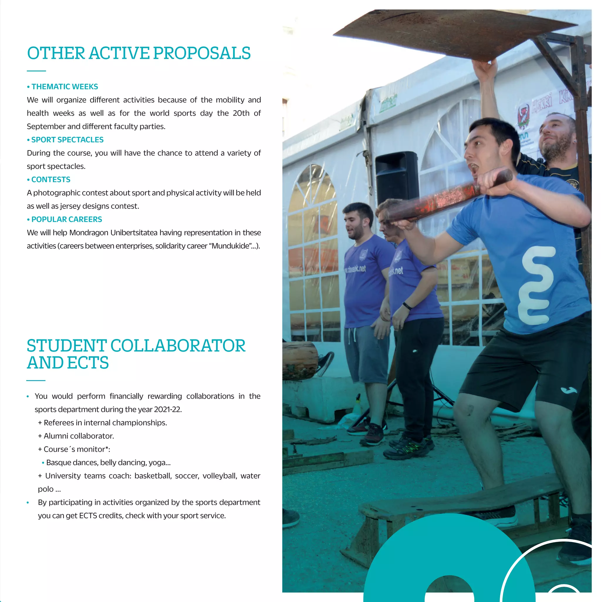 G) CHAMPIONSHIP OF MONDRAGON UNIBERTSITATEA
Teams from five faculties will compete to appoint the winner of Mondragon
Unibertsitatea and get the pass to Basque country´s Championship.
H) BASQUE COUNTRY´S UNIVERSITY SPORT CHAMPIONSHIP
Teams from UPV, UD and MU will compete in the XXII. edition of the
championship. This year UD organizes the event and the winner will take part in
the Spanish Championship.
I) SPANISH UNIVERSITY SPORT CHAMPIONSHIP
If you want to represent your university in the sport you do, and know new places
and meet new people, here you have the opportunity. Sports: Athletics,
swimming…
J) SPORT TEAMS OF MONDRAGON UNIBERTSITATEA/TRAINING TEAMS
Mondragon Unibertsitatea also gives you the chance to train in different sports.
Come to the sports service and ask for the possibilities. Sports: volleyball,
basketball, 5x5 soccer, quidditch…
CHAMPIONSHIPSAND
SPORTSTEAMS
—
A) ZABALKI; INTERNATIONAL CHAMPIONSHIP OF “ESKUPILOTA”
International championship of “pelota vasca”, following the rules of the
International federation of basque pelota French and Spanish
Universities participate every year. Also, universities from Zaragoza,
Cantabria, Valencia and Cataluña are invited.
B) UHAINACLASSIC;FRENCHUNIVERSITARYSURFCHAMPIONSHIP
Mondragon Unibertsitatea is invited to the final stage of this
tournament that held in Anglet beaches in May. To take part is essential
to be competitive and compete at a high level for that season.
C) RURALSPORTCHAMPIONSHIPOFMONDRAGONUNIBERTSITATEA
Rural sports Championship in mixed teams among colleges and
university students of Mondragon Unibertsitatea. This is in coordination
with the rugby club of Arrasate in May. There will be prizes for the best
team and all the participants.
D) MEETINGOFSURFINGOFBASQUECOUNTRY
This meeting is organized to alumni and workers of Mondragon
Unibertsitatea, EHU/UPV and UDeusto to compete in a friendly way. The
competition is conducted by groups with the help GSF.
E) KARTING CHAMPIONSHIPS OF MONDRAGON UNIBERTSITATEA
We will organize an indoor the winter and spring karting championships
looking for the fastest pilot of Mondragon Unibertsitatea.
F) INTER-FACULTY CHAMPIONSHIP
Each faculty organizes the winter and spring championships: 5x5
soccer, 3x3 basketball, fronton sports, … Each faculty grants a prize.
The winners get a prize and a pass to play Mondragon Unibertsitatea
Championship.
STUDENTCOLLABORATOR
ANDECTS
—
• You would perform financially rewarding collaborations in the
sports department during the year 2021-22.
+ Referees in internal championships.
+ Alumni collaborator.
+ Course´s monitor*:
• Basque dances, belly dancing, yoga...
+ University teams coach: basketball, soccer, volleyball, water
polo ...
• By participating in activities organized by the sports department
you can get ECTS credits, check with your sport service.
ACTIVITIESBYYOURSELF
—
• PERSONAL TRAINERS
The sport service, with this service, wants to promote the practice
of physical activity through a personal planning designed by you
and the sport service.
• SPORT FACILITIES SUBSCRIPTIONS
You can subscribe in the sports service to the municipal sport
facilities.
• GYMS SUBSCRIPCTIONS
If you want to keep or improve your physical condition whileyou are
studying, you have a wide range of activities gyms from Arrasate,
Eskoriatza, Aretxabaleta, Donosti and BIlbo: Betiona (Arrasate), Nerea
Dance & Fitness (Arrasate), Crossfit Arrasate eta Goierri, Indar Gimnasioa
(Oñati), La Perla (Donosti), Hegalak (Donosti), Easo Gimnasioa (Donosti),
Altafit (Donosti/Bilbo), Metropolitan (Bilbo), Fitness Park (Gasteiz/Bilbo),
NaeSystem(Irun)…
• MATERIAL LOAN
Sport material will be available for two days for free…
• FACILITIES RENTAL
You can use the sport facilities depending on the campus that you are
studying.
• BICYCLE LOAN
Universitystudentsandstaffwillbeabletorentsportservicebikesforfree.
• STRAVA
Join the Strava team at Mondragon Unibertsitatea and meet the
challenges proposed.
OTHERACTIVEPROPOSALS
—
• THEMATIC WEEKS
We will organize different activities because of the mobility and
health weeks as well as for the world sports day the 20th of
September and different faculty parties.
• SPORT SPECTACLES
During the course, you will have the chance to attend a variety of
sport spectacles.
• CONTESTS
A photographic contest about sport and physical activity will be held
as well as jersey designs contest.
• POPULAR CAREERS
We will help Mondragon Unibertsitatea having representation in these
activities (careers between enterprises, solidarity career “Mundukide”…).
* This year also there will be the championship of Mondragon Unibertsitatea and
Basque Country of the 20-21 adapted to COVID y autumn.
HEALTH
—
• To help to improve the life quality of the university community we
propose different activities during the course.
• For that, students are covered by a school insurance, and other
activities that we organize have their own insurances with the
companies that offer those services.
• To recognize your physical form and if you can perform physical
activity without risks, we suggest you to perform an effort test in
the sports medicine center of Athlon.
COURSESANDTRIPS
—
• Do you want to know new sport activities?
During the course you will have the option to practice and learn the activities
according to each season.
These are the activities:
+ Health activities: low pressure, dances, massage…
+ Water activities: surf, canoe, sailing…
+ Mountainactivities:climbing,mountaintrip…
+ Winteractivities:ski...
+ Others: karting, golf, horse riding...
 