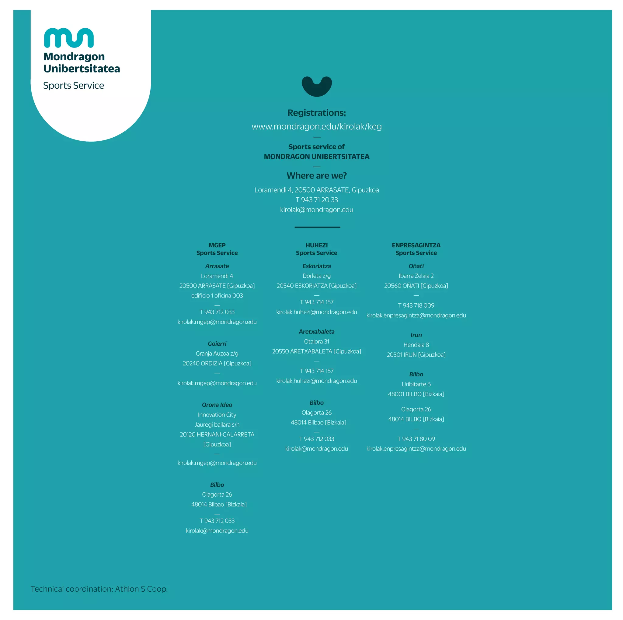Springinternalchampionship
Winterinternalchampionship
TXINDOKI
(GOIERRI)
UDALAITZ
(ARRASATE)
ARRANOHAITZ
(OÑATI)
KURTZEBRRI
(ARETXABALETA)
PAGAZARRI
(BILBO)
URKULU
(ARETXABALETA)
ARRASATE
OÑATI/ARRASATE
ARETXABALETA ARRASATE
ARRASATE
OÑATI
ESKORIATZA
BILBO
OÑATI
ESKORIATZA
ARRASATE/IRUN/OÑATI/ARETXABALETA ARRASATE/IRUN/OÑATI/ARETXABALETA ARRASATE/IRUN/OÑATI/ARETXABALETA
ESKORIATZA
ARETXABALETA
OÑATI
ARRASATE
ESKORIATZA
Jerseydesingcontest(21/22)
Mobilityweek
anduniversity
sports
ZARAUTZ
GASTEIZ
URKULU
Possibilitytocollaboratewiththesportserviceduringallthecourse
Possibilityoftrainingweeklyinsoccer,basketball,quidditch,volleyball...
PHOTOGRAPHY
PossibilitytoreserveticketstowatchBaskonia(basket),Real(football)andEibar(football)
Completetheminimunteam,chooseadateandcontactthesportsservice
Duringallthecurse
IFYOUWOULDLIKETOTAKEANYACTIONONTHEPROGRAMONANOTHEDAY,PLEASECONTACTTHESPORTSERVICE
ARETXABALETA
ITSASO
ARRIKRUTZ
ARETXABALETA DONOSTI/BILBO
DONOSTIA/BILBO
ORIO
ZARAUTZ/SOPELA
DEBA
DONOSTIA/ZARAUTZ SOPELA/DEBA
ZUMAIA
DONOSTIA BILBO
BERGARA
BILBO BILBO
ANPORRETA
(ARRASATE)
JAIZKIBEL
(HONDARRIBI)
KURTZETXIKI
(ARRASATE)
AITXORROTZ
(ESKORIATZA)
ALLTHEFACULTIES
ALLTHEFACULTIES
trips
and
courses
championships
and
sport
teams
by
yourself
and
furthermore
Mountain
MOUNTAIN TRIPS
CLIMBING
HORSE RIDING
ESPELEOLOGY
MODERN DANCES
BASQUE DANCES
INDOOR CYCLING
Body and mind
LOW PRESSURE FITNESS
NORDIK WALKING
ACROBATICS IN ROPE
YOGA
MASSAGE
BODYTAO
MU FIT
CIRCUS ACTIVITIES
SELF DEFFENSE
ENTERPRISES RACE
MUNDUKIDE RACE
INTER-FACULTY CHAMP.
MUCHAMP.
BASQUE COUNTRY CHAMP.
SPANISH CHAMP.
BASQUE SURF MEETING
ZABALKI
UHAINA CLASSIC
CONTEST
THEMATIC WEEK
FACULTY PARTIES
COLLABORATOR STUDENTS
SPORTS SHOWS
MATERIALLOANANDFACILITIESRENTAL
PERSONAL TRAINER
AGREEMENTSWITHGYMSANDPUBLICSPORTS FACILITIES
STRAVA
Water
Snow
ROWING
SKI TRIP DURING THE WEEK
SURF
SKI TRIP DURING THE WEEKEND
PADDLE SURF
CANOEING
ONE DAY SKI TRIP
More activities
SKATE
ARCHERY
GOLF
ICE SKATING
GATZEBIKE (EBIKE)
RURAL SPORTS MEETING OF MUNIBERTSITATEA
KARTING CHAMPIONSHIPS ON MUNIBERTSITATEA
MU TRAINING TEAMS
Full beat
Jerseydesigncontest(22/23)
St.Lary/FORMIGAL
St.Lary/FORMIGAL
St.Lary/FORMIGAL
VALDEZCARAY
ARRASATE
ITSASO
ARRASATE
ARRASATE
ARETXABALETA*
BILBO
BILBO*(MU)
INDIFFERENTPLACES
DONOSTIA
ALL
Healthweek.
Physical
activityday
NAVARRA
ANGLET
ARRASATE
OLABERRIA
SEPTEMBER OCTOBER NOVEMBER DECEMBER JANUARY FEBRUARY MARCH APRIL MAY JUNE
Technical coordination: Athlon S Coop.
WEWILLHELPYOU
TOHAVEAHEALTHY
ANDACTIVELIFESTYLE
—
Kirol Zerbitzua (sport service); promoting healthy
and active lifestyle among the students and
workers of Mondragon Unibertsitatea
*The program can change according to health instructions
Facebook: facebook.com/kirolzerbitzuamondragonunibertsitatea
Instagram:@mukirolzerbitzua
Twitter: @mukirolzerbitzu
Webgunea: www.mondragon.edu/eu/kirolak
Izen-emateak: www.mondragon.edu/kirolak/keg
*Delayed
sport
tournaments
in
the
2020-2021
school
year
ACTIVITY
PROGRAM
2021-2022
FOLLOW US
MGEP
Sports Service
Arrasate
Loramendi 4
20500 ARRASATE [Gipuzkoa]
edificio 1 oficina 003
—
T 943 712 033
kirolak.mgep@mondragon.edu
Goierri
Granja Auzoa z/g
20240 ORDIZIA [Gipuzkoa]
—
kirolak.mgep@mondragon.edu
Orona Ideo
Innovation City
Jauregi bailara s/n
20120 HERNANI-GALARRETA
[Gipuzkoa]
—
kirolak.mgep@mondragon.edu
Bilbo
Olagorta 26
48014 Bilbao [Bizkaia]
—
T 943 712 033
kirolak@mondragon.edu
HUHEZI
Sports Service
Eskoriatza
Dorleta z/g
20540 ESKORIATZA [Gipuzkoa]
—
T 943 714 157
kirolak.huhezi@mondragon.edu
Aretxabaleta
Otalora 31
20550 ARETXABALETA [Gipuzkoa]
—
T 943 714 157
kirolak.huhezi@mondragon.edu
Bilbo
Olagorta 26
48014 Bilbao [Bizkaia]
—
T 943 712 033
kirolak@mondragon.edu
ENPRESAGINTZA
Sports Service
Oñati
Ibarra Zelaia 2
20560 OÑATI [Gipuzkoa]
—
T 943 718 009
kirolak.enpresagintza@mondragon.edu
Irun
Hendaia 8
20301 IRUN [Gipuzkoa]
Bilbo
Uribitarte 6
48001 BILBO [Bizkaia]
Olagorta 26
48014 BILBO [Bizkaia]
—
T 943 71 80 09
kirolak.enpresagintza@mondragon.edu
Registrations:
www.mondragon.edu/kirolak/keg
—
Sports service of
MONDRAGON UNIBERTSITATEA
—
Where are we?
Loramendi 4, 20500 ARRASATE, Gipuzkoa
T 943 71 20 33
kirolak@mondragon.edu
 
