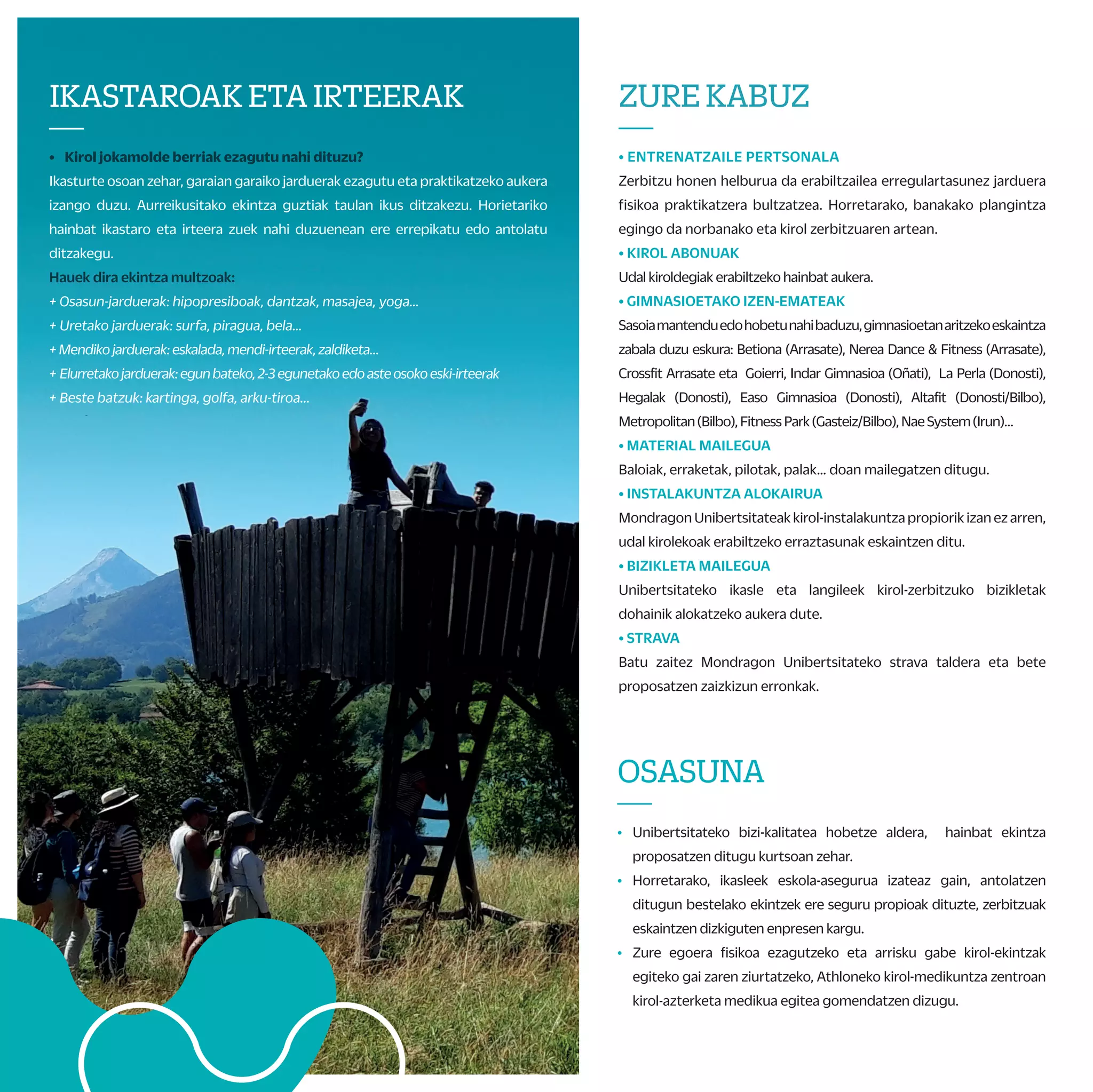 G) MONDRAGON UNIBERTSITATEKO UNIBERTSITATE KIROL TXAPELKETA
Mondragon Unibertsitateko 5 fakultateen arteko txapelketa hau otsailaren hasieran
jokatzen da.
Bertan,fakultatebakoitzekotxapeldunakelkarrenarteanlehiatukodira etairabazleek
Euskadiko Txapelketan parte hartzeko aukera eskuratuko dute.
H) EUSKADIKO UNIBERTSITATE KIROL TXAPELKETA
Euskal Autonomia Erkidegoko 3 unibertsitateetako (EHU, UD eta MU) ikasleak
elkarren artean lehiatzen diren txapelketa dugu hau. Aurtengoa XXII. edizioa da
eta UDri dagokio antolaketa.
TxapelketahonetakoirabazleekEspainiakotxapelketa jokatzekoaukeraizangodute.
* Espainiako txapelketaren antolaketaren arabera.
I) ESPAINIAKO UNIBERTSITATE KIROL TXAPELKETA
Banakako kirolean kirolari lehiakorra bazara, espainiar estatuan dauden
gainontzeko unibertsitateen aurka lehiatu nahi baduzu eta, bide batez, zure
unibertsitatea ordezkatu, aukera paregabea da hau.
Kirolak*: atletismoa, igeriketa, borroka-kirolak…
* Modalitateak konfirmatzeke.
J) MUNIBERTSITATEA KIROL TALDEAK / ENTRENAMENDU TALDEAK
Astean zehar kirolen batean jokatu nahi baduzu,Mondragon Unibertsitateak
bideak erraztuko dizkigu. Zatoz Kirol Zerbitzura eta aukeratu zure gustuko
kirola: saskibaloia, boleibola, areto-futbola, quidditch… Helburua astean egun
batez lagunartean lehiatzea izango da.
TXAPELKETAKETAKIROL
TALDEAK
—
A) ZABALKI: EUSKAL PILOTAKO TXAPELKETA INTERNAZIONALA
Pilota federazioko arautegiari jarraituz, Frantzia eta Euskal Herriko
unibertsitateak lehiatzen dira bertan. Kantabria, Zaragoza, Valentzia eta
Kataluniako unibertsitateak ere urtero gonbidatzen dituzte.
B) UHAINA CLASSIC: FRANTZIAKO UNIBERTSITATE ARTEKO SURF
TXAPELKETA
Frantziako unibertsitate arteko surf-txapelketako azken fasera
gonbidatuohigaituzte.Bertanpartehartuahalizatekobibaldintzabete
behardira:surfeanfederatutaegoteaetaazkenbi urteetanlehiaketaren
batean parte hartu izana.
C) MONDRAGON UNIBERTSITATEKO HERRI KIROLEN TOPAKETA
Unibertsitate eta Goi Mailako Zikloen arteko herri-kirol topaketa hau
Arrasaten jokatzen da, herriko plazan, Arrasateko Rugby Taldearekin
elkarlanean. Talde irabazle zein parte-hartzaileek jai inguru horretan
saria izango dute.
D) EUSKADIKO SURF TOPAKETA ZARAUTZEN
MU, EHU eta DUko ikasle eta langileen arteko surf-topaketan
unibertsitateko surflariak lehiatuko dira. Helburua da surfa gustuko
dutenakegunbatezlagunarteanlehiatzea.Topaketa Zarautzenospatuko
da, GSFren laguntzaz.
E) MONDRAGON UNIBERTSITATEKO KARTING TXAPELKETA
Neguan eta udaberrian, karting-txapelketak antolatuko ditugu,
Mondragon Unibertsitateko gidari azkarrenaren bila.
F) FAKULTATE BARNEKO TXAPELKETAK
Fakultate bakoitzak neguko eta udaberriko barne txapelketak
antolatzen ditu. Areto-futbolean, eskubaloia, futbol 7an, saskibaloian,
frontenisean,esku-pilotan,palanetabestehainbatkirolmodalitatetan
lehiatzeko aukera izaten da.
Irabazleek saria eskuratzeaz gain, Mondragon Unibertsitateko
txapelketa jokatzeko aukera ere izango dute.
IKASLELAGUNTZAILEAK
ETAECTSKREDITUAK
—
• Kirol Zerbitzuarekin, diruz lagundutako kolaborazioak egin
ditzakezu 2021-2022 ikasturtean
+ Barne txapelketako epaileak.
+ Kirol Zerbitzuko ikasle laguntzaileak.
+ Ikastaroetako monitorea*:
• Euskal dantzak, sabel-dantza, yoga, aerobika...
+ Kirol-taldeen entrenatzailea: saskibaloia, areto-futbola,
boleibola, quidditcha...
• KirolZerbitzuakantolatutakohainbatekintzatanpartehartzeagatik
ECTS kredituak eskuratzeko aukera izango duzu. Galdetu zure
fakultateko Kirol Zerbitzuan edota arautegi akademikoan.
ZUREKABUZ
—
• ENTRENATZAILE PERTSONALA
Zerbitzu honen helburua da erabiltzailea erregulartasunez jarduera
fisikoa praktikatzera bultzatzea. Horretarako, banakako plangintza
egingo da norbanako eta kirol zerbitzuaren artean.
• KIROL ABONUAK
Udal kiroldegiak erabiltzeko hainbat aukera.
• GIMNASIOETAKO IZEN-EMATEAK
Sasoiamantenduedohobetunahibaduzu,gimnasioetanaritzekoeskaintza
zabala duzu eskura: Betiona (Arrasate), Nerea Dance & Fitness (Arrasate),
Crossfit Arrasate eta Goierri, Indar Gimnasioa (Oñati), La Perla (Donosti),
Hegalak (Donosti), Easo Gimnasioa (Donosti), Altafit (Donosti/Bilbo),
Metropolitan(Bilbo),FitnessPark(Gasteiz/Bilbo),NaeSystem(Irun)…
• MATERIAL MAILEGUA
Baloiak, erraketak, pilotak, palak… doan mailegatzen ditugu.
• INSTALAKUNTZA ALOKAIRUA
Mondragon Unibertsitateak kirol-instalakuntza propiorik izan ez arren,
udal kirolekoak erabiltzeko erraztasunak eskaintzen ditu.
• BIZIKLETA MAILEGUA
Unibertsitateko ikasle eta langileek kirol-zerbitzuko bizikletak
dohainik alokatzeko aukera dute.
• STRAVA
Batu zaitez Mondragon Unibertsitateko strava taldera eta bete
proposatzen zaizkizun erronkak.
PROPOSAMENAKTIBO
GEHIAGO
—
• ASTE TEMATIKOAK
Kirol Zerbitzutik zenbait ekintza antolatuko ditugu osasun-eta
mugikortasun-asteetan, baita unibertsitate-kirolaren nazioarteko
egunean edota fakultateen jaietan ere, unibertsitateko kideen
arteko lagunartekotasuna bultzatzeko eta gai zehatzen inguruan
kontzientzia garatzeko.
• KIROL IKUSKIZUNAK
Ikasturtean zehar, kirol-ikuskizun ugari ikusteko aukera izango duzu.
• LEHIAKETAK
Ikasturtean zehar, argazkilaritza eta kirol-jertse diseinu-lehiaketak
antolatuko dira. Adi datei!
• LASTERKETA HERRIKOIAK
Mondragon Unibertsitateak ekintza hauetan ordezkaritza izan dezan
sustatu/lagunduko dugu (enpresa arteko lasterketak, Mundukide
lasterketa solidarioa…)
*Ikasturte honetan, 20-21ko Mondragon Unibertsitateko eta Euskadiko
Txapelketak udazkenean ospatuko dira. Txapelketa hauek bakarkako
modalitatean ospatuko dira COVID-ari egokituta.
OSASUNA
—
• Unibertsitateko bizi-kalitatea hobetze aldera, hainbat ekintza
proposatzen ditugu kurtsoan zehar.
• Horretarako, ikasleek eskola-asegurua izateaz gain, antolatzen
ditugun bestelako ekintzek ere seguru propioak dituzte, zerbitzuak
eskaintzen dizkiguten enpresen kargu.
• Zure egoera fisikoa ezagutzeko eta arrisku gabe kirol-ekintzak
egiteko gai zaren ziurtatzeko, Athloneko kirol-medikuntza zentroan
kirol-azterketa medikua egitea gomendatzen dizugu.
IKASTAROAKETAIRTEERAK
—
• Kirol jokamolde berriak ezagutu nahi dituzu?
Ikasturte osoan zehar, garaian garaiko jarduerak ezagutu eta praktikatzeko aukera
izango duzu. Aurreikusitako ekintza guztiak taulan ikus ditzakezu. Horietariko
hainbat ikastaro eta irteera zuek nahi duzuenean ere errepikatu edo antolatu
ditzakegu.
Hauek dira ekintza multzoak:
+ Osasun-jarduerak: hipopresiboak, dantzak, masajea, yoga…
+ Uretako jarduerak: surfa, piragua, bela…
+Mendikojarduerak:eskalada,mendi-irteerak,zaldiketa…
+ Elurretakojarduerak:egunbateko,2-3egunetakoedoasteosokoeski-irteerak
+ Beste batzuk: kartinga, golfa, arku-tiroa...
 
