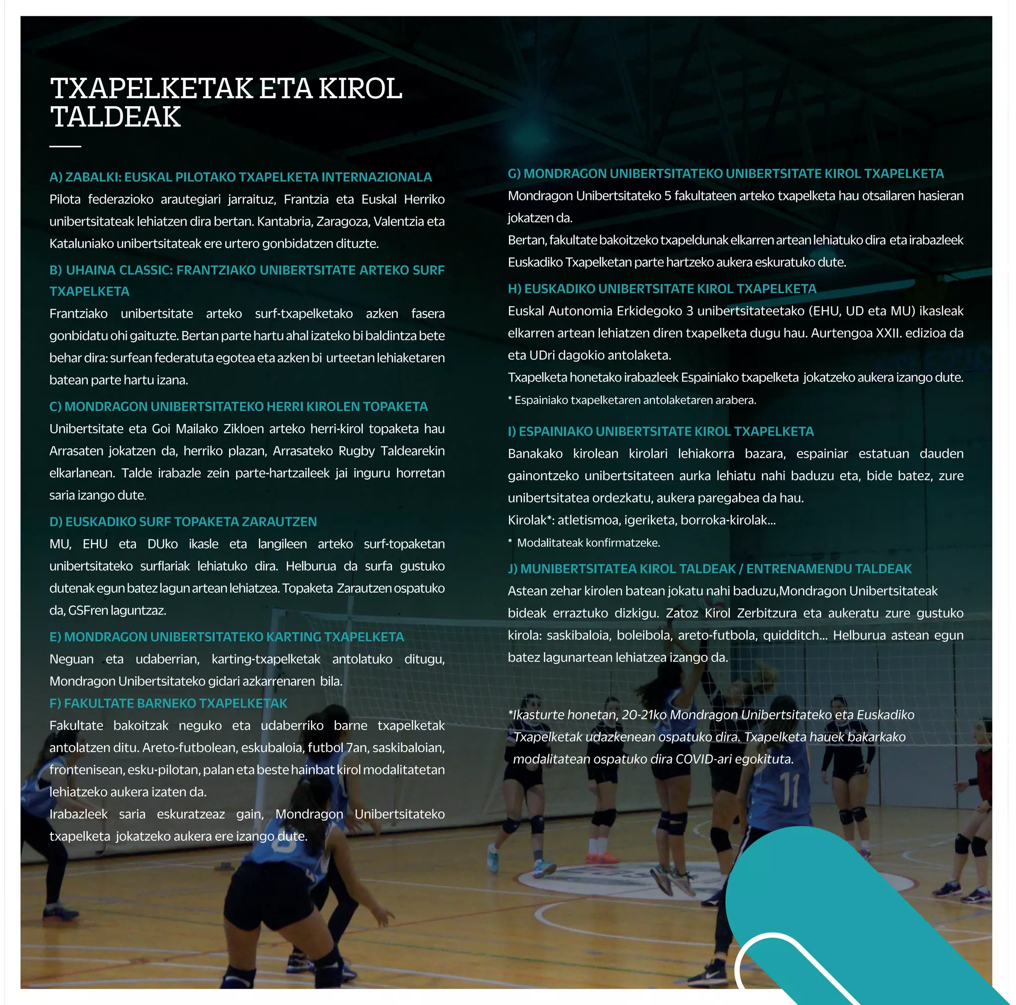 G) MONDRAGON UNIBERTSITATEKO UNIBERTSITATE KIROL TXAPELKETA
Mondragon Unibertsitateko 5 fakultateen arteko txapelketa hau otsailaren hasieran
jokatzen da.
Bertan,fakultatebakoitzekotxapeldunakelkarrenarteanlehiatukodira etairabazleek
Euskadiko Txapelketan parte hartzeko aukera eskuratuko dute.
H) EUSKADIKO UNIBERTSITATE KIROL TXAPELKETA
Euskal Autonomia Erkidegoko 3 unibertsitateetako (EHU, UD eta MU) ikasleak
elkarren artean lehiatzen diren txapelketa dugu hau. Aurtengoa XXII. edizioa da
eta UDri dagokio antolaketa.
TxapelketahonetakoirabazleekEspainiakotxapelketa jokatzekoaukeraizangodute.
* Espainiako txapelketaren antolaketaren arabera.
I) ESPAINIAKO UNIBERTSITATE KIROL TXAPELKETA
Banakako kirolean kirolari lehiakorra bazara, espainiar estatuan dauden
gainontzeko unibertsitateen aurka lehiatu nahi baduzu eta, bide batez, zure
unibertsitatea ordezkatu, aukera paregabea da hau.
Kirolak*: atletismoa, igeriketa, borroka-kirolak…
* Modalitateak konfirmatzeke.
J) MUNIBERTSITATEA KIROL TALDEAK / ENTRENAMENDU TALDEAK
Astean zehar kirolen batean jokatu nahi baduzu,Mondragon Unibertsitateak
bideak erraztuko dizkigu. Zatoz Kirol Zerbitzura eta aukeratu zure gustuko
kirola: saskibaloia, boleibola, areto-futbola, quidditch… Helburua astean egun
batez lagunartean lehiatzea izango da.
TXAPELKETAKETAKIROL
TALDEAK
—
A) ZABALKI: EUSKAL PILOTAKO TXAPELKETA INTERNAZIONALA
Pilota federazioko arautegiari jarraituz, Frantzia eta Euskal Herriko
unibertsitateak lehiatzen dira bertan. Kantabria, Zaragoza, Valentzia eta
Kataluniako unibertsitateak ere urtero gonbidatzen dituzte.
B) UHAINA CLASSIC: FRANTZIAKO UNIBERTSITATE ARTEKO SURF
TXAPELKETA
Frantziako unibertsitate arteko surf-txapelketako azken fasera
gonbidatuohigaituzte.Bertanpartehartuahalizatekobibaldintzabete
behardira:surfeanfederatutaegoteaetaazkenbi urteetanlehiaketaren
batean parte hartu izana.
C) MONDRAGON UNIBERTSITATEKO HERRI KIROLEN TOPAKETA
Unibertsitate eta Goi Mailako Zikloen arteko herri-kirol topaketa hau
Arrasaten jokatzen da, herriko plazan, Arrasateko Rugby Taldearekin
elkarlanean. Talde irabazle zein parte-hartzaileek jai inguru horretan
saria izango dute.
D) EUSKADIKO SURF TOPAKETA ZARAUTZEN
MU, EHU eta DUko ikasle eta langileen arteko surf-topaketan
unibertsitateko surflariak lehiatuko dira. Helburua da surfa gustuko
dutenakegunbatezlagunarteanlehiatzea.Topaketa Zarautzenospatuko
da, GSFren laguntzaz.
E) MONDRAGON UNIBERTSITATEKO KARTING TXAPELKETA
Neguan eta udaberrian, karting-txapelketak antolatuko ditugu,
Mondragon Unibertsitateko gidari azkarrenaren bila.
F) FAKULTATE BARNEKO TXAPELKETAK
Fakultate bakoitzak neguko eta udaberriko barne txapelketak
antolatzen ditu. Areto-futbolean, eskubaloia, futbol 7an, saskibaloian,
frontenisean,esku-pilotan,palanetabestehainbatkirolmodalitatetan
lehiatzeko aukera izaten da.
Irabazleek saria eskuratzeaz gain, Mondragon Unibertsitateko
txapelketa jokatzeko aukera ere izango dute.
IKASLELAGUNTZAILEAK
ETAECTSKREDITUAK
—
• Kirol Zerbitzuarekin, diruz lagundutako kolaborazioak egin
ditzakezu 2021-2022 ikasturtean
+ Barne txapelketako epaileak.
+ Kirol Zerbitzuko ikasle laguntzaileak.
+ Ikastaroetako monitorea*:
• Euskal dantzak, sabel-dantza, yoga, aerobika...
+ Kirol-taldeen entrenatzailea: saskibaloia, areto-futbola,
boleibola, quidditcha...
• KirolZerbitzuakantolatutakohainbatekintzatanpartehartzeagatik
ECTS kredituak eskuratzeko aukera izango duzu. Galdetu zure
fakultateko Kirol Zerbitzuan edota arautegi akademikoan.
ZUREKABUZ
—
• ENTRENATZAILE PERTSONALA
Zerbitzu honen helburua da erabiltzailea erregulartasunez jarduera
fisikoa praktikatzera bultzatzea. Horretarako, banakako plangintza
egingo da norbanako eta kirol zerbitzuaren artean.
• KIROL ABONUAK
Udal kiroldegiak erabiltzeko hainbat aukera.
• GIMNASIOETAKO IZEN-EMATEAK
Sasoiamantenduedohobetunahibaduzu,gimnasioetanaritzekoeskaintza
zabala duzu eskura: Betiona (Arrasate), Nerea Dance & Fitness (Arrasate),
Crossfit Arrasate eta Goierri, Indar Gimnasioa (Oñati), La Perla (Donosti),
Hegalak (Donosti), Easo Gimnasioa (Donosti), Altafit (Donosti/Bilbo),
Metropolitan(Bilbo),FitnessPark(Gasteiz/Bilbo),NaeSystem(Irun)…
• MATERIAL MAILEGUA
Baloiak, erraketak, pilotak, palak… doan mailegatzen ditugu.
• INSTALAKUNTZA ALOKAIRUA
Mondragon Unibertsitateak kirol-instalakuntza propiorik izan ez arren,
udal kirolekoak erabiltzeko erraztasunak eskaintzen ditu.
• BIZIKLETA MAILEGUA
Unibertsitateko ikasle eta langileek kirol-zerbitzuko bizikletak
dohainik alokatzeko aukera dute.
• STRAVA
Batu zaitez Mondragon Unibertsitateko strava taldera eta bete
proposatzen zaizkizun erronkak.
PROPOSAMENAKTIBO
GEHIAGO
—
• ASTE TEMATIKOAK
Kirol Zerbitzutik zenbait ekintza antolatuko ditugu osasun-eta
mugikortasun-asteetan, baita unibertsitate-kirolaren nazioarteko
egunean edota fakultateen jaietan ere, unibertsitateko kideen
arteko lagunartekotasuna bultzatzeko eta gai zehatzen inguruan
kontzientzia garatzeko.
• KIROL IKUSKIZUNAK
Ikasturtean zehar, kirol-ikuskizun ugari ikusteko aukera izango duzu.
• LEHIAKETAK
Ikasturtean zehar, argazkilaritza eta kirol-jertse diseinu-lehiaketak
antolatuko dira. Adi datei!
• LASTERKETA HERRIKOIAK
Mondragon Unibertsitateak ekintza hauetan ordezkaritza izan dezan
sustatu/lagunduko dugu (enpresa arteko lasterketak, Mundukide
lasterketa solidarioa…)
*Ikasturte honetan, 20-21ko Mondragon Unibertsitateko eta Euskadiko
Txapelketak udazkenean ospatuko dira. Txapelketa hauek bakarkako
modalitatean ospatuko dira COVID-ari egokituta.
OSASUNA
—
• Unibertsitateko bizi-kalitatea hobetze aldera, hainbat ekintza
proposatzen ditugu kurtsoan zehar.
• Horretarako, ikasleek eskola-asegurua izateaz gain, antolatzen
ditugun bestelako ekintzek ere seguru propioak dituzte, zerbitzuak
eskaintzen dizkiguten enpresen kargu.
• Zure egoera fisikoa ezagutzeko eta arrisku gabe kirol-ekintzak
egiteko gai zaren ziurtatzeko, Athloneko kirol-medikuntza zentroan
kirol-azterketa medikua egitea gomendatzen dizugu.
IKASTAROAKETAIRTEERAK
—
• Kirol jokamolde berriak ezagutu nahi dituzu?
Ikasturte osoan zehar, garaian garaiko jarduerak ezagutu eta praktikatzeko aukera
izango duzu. Aurreikusitako ekintza guztiak taulan ikus ditzakezu. Horietariko
hainbat ikastaro eta irteera zuek nahi duzuenean ere errepikatu edo antolatu
ditzakegu.
Hauek dira ekintza multzoak:
+ Osasun-jarduerak: hipopresiboak, dantzak, masajea, yoga…
+ Uretako jarduerak: surfa, piragua, bela…
+Mendikojarduerak:eskalada,mendi-irteerak,zaldiketa…
+ Elurretakojarduerak:egunbateko,2-3egunetakoedoasteosokoeski-irteerak
+ Beste batzuk: kartinga, golfa, arku-tiroa...
 