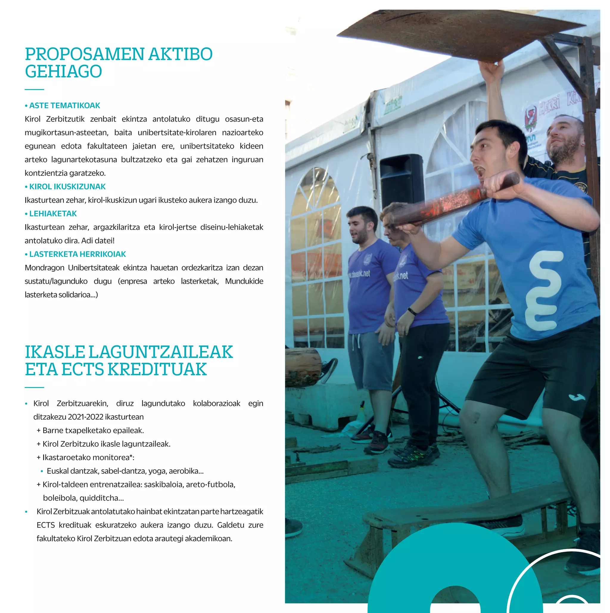 G) MONDRAGON UNIBERTSITATEKO UNIBERTSITATE KIROL TXAPELKETA
Mondragon Unibertsitateko 5 fakultateen arteko txapelketa hau otsailaren hasieran
jokatzen da.
Bertan,fakultatebakoitzekotxapeldunakelkarrenarteanlehiatukodira etairabazleek
Euskadiko Txapelketan parte hartzeko aukera eskuratuko dute.
H) EUSKADIKO UNIBERTSITATE KIROL TXAPELKETA
Euskal Autonomia Erkidegoko 3 unibertsitateetako (EHU, UD eta MU) ikasleak
elkarren artean lehiatzen diren txapelketa dugu hau. Aurtengoa XXII. edizioa da
eta UDri dagokio antolaketa.
TxapelketahonetakoirabazleekEspainiakotxapelketa jokatzekoaukeraizangodute.
* Espainiako txapelketaren antolaketaren arabera.
I) ESPAINIAKO UNIBERTSITATE KIROL TXAPELKETA
Banakako kirolean kirolari lehiakorra bazara, espainiar estatuan dauden
gainontzeko unibertsitateen aurka lehiatu nahi baduzu eta, bide batez, zure
unibertsitatea ordezkatu, aukera paregabea da hau.
Kirolak*: atletismoa, igeriketa, borroka-kirolak…
* Modalitateak konfirmatzeke.
J) MUNIBERTSITATEA KIROL TALDEAK / ENTRENAMENDU TALDEAK
Astean zehar kirolen batean jokatu nahi baduzu,Mondragon Unibertsitateak
bideak erraztuko dizkigu. Zatoz Kirol Zerbitzura eta aukeratu zure gustuko
kirola: saskibaloia, boleibola, areto-futbola, quidditch… Helburua astean egun
batez lagunartean lehiatzea izango da.
TXAPELKETAKETAKIROL
TALDEAK
—
A) ZABALKI: EUSKAL PILOTAKO TXAPELKETA INTERNAZIONALA
Pilota federazioko arautegiari jarraituz, Frantzia eta Euskal Herriko
unibertsitateak lehiatzen dira bertan. Kantabria, Zaragoza, Valentzia eta
Kataluniako unibertsitateak ere urtero gonbidatzen dituzte.
B) UHAINA CLASSIC: FRANTZIAKO UNIBERTSITATE ARTEKO SURF
TXAPELKETA
Frantziako unibertsitate arteko surf-txapelketako azken fasera
gonbidatuohigaituzte.Bertanpartehartuahalizatekobibaldintzabete
behardira:surfeanfederatutaegoteaetaazkenbi urteetanlehiaketaren
batean parte hartu izana.
C) MONDRAGON UNIBERTSITATEKO HERRI KIROLEN TOPAKETA
Unibertsitate eta Goi Mailako Zikloen arteko herri-kirol topaketa hau
Arrasaten jokatzen da, herriko plazan, Arrasateko Rugby Taldearekin
elkarlanean. Talde irabazle zein parte-hartzaileek jai inguru horretan
saria izango dute.
D) EUSKADIKO SURF TOPAKETA ZARAUTZEN
MU, EHU eta DUko ikasle eta langileen arteko surf-topaketan
unibertsitateko surflariak lehiatuko dira. Helburua da surfa gustuko
dutenakegunbatezlagunarteanlehiatzea.Topaketa Zarautzenospatuko
da, GSFren laguntzaz.
E) MONDRAGON UNIBERTSITATEKO KARTING TXAPELKETA
Neguan eta udaberrian, karting-txapelketak antolatuko ditugu,
Mondragon Unibertsitateko gidari azkarrenaren bila.
F) FAKULTATE BARNEKO TXAPELKETAK
Fakultate bakoitzak neguko eta udaberriko barne txapelketak
antolatzen ditu. Areto-futbolean, eskubaloia, futbol 7an, saskibaloian,
frontenisean,esku-pilotan,palanetabestehainbatkirolmodalitatetan
lehiatzeko aukera izaten da.
Irabazleek saria eskuratzeaz gain, Mondragon Unibertsitateko
txapelketa jokatzeko aukera ere izango dute.
IKASLELAGUNTZAILEAK
ETAECTSKREDITUAK
—
• Kirol Zerbitzuarekin, diruz lagundutako kolaborazioak egin
ditzakezu 2021-2022 ikasturtean
+ Barne txapelketako epaileak.
+ Kirol Zerbitzuko ikasle laguntzaileak.
+ Ikastaroetako monitorea*:
• Euskal dantzak, sabel-dantza, yoga, aerobika...
+ Kirol-taldeen entrenatzailea: saskibaloia, areto-futbola,
boleibola, quidditcha...
• KirolZerbitzuakantolatutakohainbatekintzatanpartehartzeagatik
ECTS kredituak eskuratzeko aukera izango duzu. Galdetu zure
fakultateko Kirol Zerbitzuan edota arautegi akademikoan.
ZUREKABUZ
—
• ENTRENATZAILE PERTSONALA
Zerbitzu honen helburua da erabiltzailea erregulartasunez jarduera
fisikoa praktikatzera bultzatzea. Horretarako, banakako plangintza
egingo da norbanako eta kirol zerbitzuaren artean.
• KIROL ABONUAK
Udal kiroldegiak erabiltzeko hainbat aukera.
• GIMNASIOETAKO IZEN-EMATEAK
Sasoiamantenduedohobetunahibaduzu,gimnasioetanaritzekoeskaintza
zabala duzu eskura: Betiona (Arrasate), Nerea Dance & Fitness (Arrasate),
Crossfit Arrasate eta Goierri, Indar Gimnasioa (Oñati), La Perla (Donosti),
Hegalak (Donosti), Easo Gimnasioa (Donosti), Altafit (Donosti/Bilbo),
Metropolitan(Bilbo),FitnessPark(Gasteiz/Bilbo),NaeSystem(Irun)…
• MATERIAL MAILEGUA
Baloiak, erraketak, pilotak, palak… doan mailegatzen ditugu.
• INSTALAKUNTZA ALOKAIRUA
Mondragon Unibertsitateak kirol-instalakuntza propiorik izan ez arren,
udal kirolekoak erabiltzeko erraztasunak eskaintzen ditu.
• BIZIKLETA MAILEGUA
Unibertsitateko ikasle eta langileek kirol-zerbitzuko bizikletak
dohainik alokatzeko aukera dute.
• STRAVA
Batu zaitez Mondragon Unibertsitateko strava taldera eta bete
proposatzen zaizkizun erronkak.
PROPOSAMENAKTIBO
GEHIAGO
—
• ASTE TEMATIKOAK
Kirol Zerbitzutik zenbait ekintza antolatuko ditugu osasun-eta
mugikortasun-asteetan, baita unibertsitate-kirolaren nazioarteko
egunean edota fakultateen jaietan ere, unibertsitateko kideen
arteko lagunartekotasuna bultzatzeko eta gai zehatzen inguruan
kontzientzia garatzeko.
• KIROL IKUSKIZUNAK
Ikasturtean zehar, kirol-ikuskizun ugari ikusteko aukera izango duzu.
• LEHIAKETAK
Ikasturtean zehar, argazkilaritza eta kirol-jertse diseinu-lehiaketak
antolatuko dira. Adi datei!
• LASTERKETA HERRIKOIAK
Mondragon Unibertsitateak ekintza hauetan ordezkaritza izan dezan
sustatu/lagunduko dugu (enpresa arteko lasterketak, Mundukide
lasterketa solidarioa…)
*Ikasturte honetan, 20-21ko Mondragon Unibertsitateko eta Euskadiko
Txapelketak udazkenean ospatuko dira. Txapelketa hauek bakarkako
modalitatean ospatuko dira COVID-ari egokituta.
OSASUNA
—
• Unibertsitateko bizi-kalitatea hobetze aldera, hainbat ekintza
proposatzen ditugu kurtsoan zehar.
• Horretarako, ikasleek eskola-asegurua izateaz gain, antolatzen
ditugun bestelako ekintzek ere seguru propioak dituzte, zerbitzuak
eskaintzen dizkiguten enpresen kargu.
• Zure egoera fisikoa ezagutzeko eta arrisku gabe kirol-ekintzak
egiteko gai zaren ziurtatzeko, Athloneko kirol-medikuntza zentroan
kirol-azterketa medikua egitea gomendatzen dizugu.
IKASTAROAKETAIRTEERAK
—
• Kirol jokamolde berriak ezagutu nahi dituzu?
Ikasturte osoan zehar, garaian garaiko jarduerak ezagutu eta praktikatzeko aukera
izango duzu. Aurreikusitako ekintza guztiak taulan ikus ditzakezu. Horietariko
hainbat ikastaro eta irteera zuek nahi duzuenean ere errepikatu edo antolatu
ditzakegu.
Hauek dira ekintza multzoak:
+ Osasun-jarduerak: hipopresiboak, dantzak, masajea, yoga…
+ Uretako jarduerak: surfa, piragua, bela…
+Mendikojarduerak:eskalada,mendi-irteerak,zaldiketa…
+ Elurretakojarduerak:egunbateko,2-3egunetakoedoasteosokoeski-irteerak
+ Beste batzuk: kartinga, golfa, arku-tiroa...
 