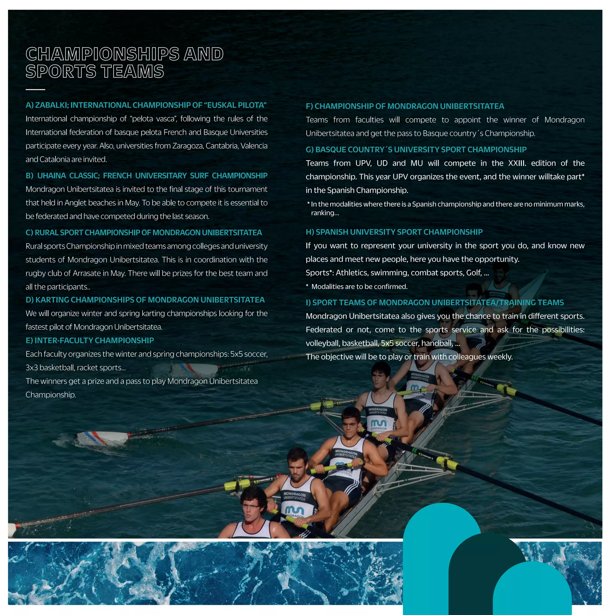 F) CHAMPIONSHIP OF MONDRAGON UNIBERTSITATEA
Teams from faculties will compete to appoint the winner of Mondragon
Unibertsitatea and get the pass to Basque country´s Championship.
G) BASQUE COUNTRY´S UNIVERSITY SPORT CHAMPIONSHIP
Teams from UPV, UD and MU will compete in the XXIII. edition of the
championship. This year UPV organizes the event, and the winner willtake part*
in the Spanish Championship.
* In the modalities where there is a Spanish championship and there are no minimum marks,
ranking...
H) SPANISH UNIVERSITY SPORT CHAMPIONSHIP
If you want to represent your university in the sport you do, and know new
places and meet new people, here you have the opportunity.
Sports*: Athletics, swimming, combat sports, Golf, …
* Modalities are to be confirmed.
I) SPORT TEAMS OF MONDRAGON UNIBERTSITATEA/TRAINING TEAMS
Mondragon Unibertsitatea also gives you the chance to train in different sports.
Federated or not, come to the sports service and ask for the possibilities:
volleyball, basketball, 5x5 soccer, handball, …
The objective will be to play or train with colleagues weekly.
CHAMPIONSHIPS AND
SPORTS TEAMS
—
A) ZABALKI; INTERNATIONAL CHAMPIONSHIP OF “EUSKAL PILOTA”
International championship of “pelota vasca”, following the rules of the
International federation of basque pelota French and Basque Universities
participate every year. Also, universities from Zaragoza, Cantabria, Valencia
and Catalonia are invited.
B) UHAINA CLASSIC; FRENCH UNIVERSITARY SURF CHAMPIONSHIP
Mondragon Unibertsitatea is invited to the final stage of this tournament
that held in Anglet beaches in May. To be able to compete it is essential to
be federated and have competed during the last season.
C) RURALSPORTCHAMPIONSHIPOFMONDRAGONUNIBERTSITATEA
RuralsportsChampionshipinmixedteamsamongcollegesanduniversity
students of Mondragon Unibertsitatea. This is in coordination with the
rugby club of Arrasate in May. There will be prizes for the best team and
all the participants..
D) KARTING CHAMPIONSHIPS OF MONDRAGON UNIBERTSITATEA
We will organize winter and spring karting championships looking for the
fastest pilot of Mondragon Unibertsitatea.
E) INTER-FACULTY CHAMPIONSHIP
Each faculty organizes the winter and spring championships: 5x5 soccer,
3x3 basketball, racket sports…
The winners get a prize and a pass to play Mondragon Unibertsitatea
Championship.
ALUMNOS/AS STUDENT
COLLABORATOR AND ECTS
—
• You will be able to carry out economically remunerated
collaborations with the sports service, as a collaborating student:
+ Referees in internal championships.
+ Course´s monitor:
• Basque dances, Zumba, belly dancing, aerobics, ....
+ University teams coach: basketball, soccer, volleyball, handball...
+ Other collaborations
• By participating in the activities organized by the sports service
you can obtain ECTS credits, ask your sports service or in your
academic regulations.
ACTIVITIESBYYOURSELF
—
• PERSONAL TRAINERS
The sport service, with this service, wants to promote the practice
of physical activity through a personal planning designed by you
and the sport service.
• SPORT FACILITIES SUBSCRIPTION
Youcansubscribeinthesportsservicetothemunicipalsportfacilities.
• GYMS SUBSCRIPCTIONS
If you want to maintain or improve your fitness, you have a wide range
of activities in the gyms that collaborate with the Sports Service.
Check the gyms located near the campus or in the capitals of the CAV.
• MATERIAL LOAN
Free loan of balls, rackets, shovels, …
• FACILITIES RENTAL
Despite not having our own sports facilities, we give you the
opportunity to use the sports facilities near your campus.
• BICYCLE LOAN
University students and staff will be able to rent sport service bikes
for free.
• STRAVA
Join the Strava team at Mondragon Unibertsitatea and meet the
challenges proposed.
OTHER ACTIVE
PROPOSALS
—
• THEMATIC WEEKS
We will organize different activities because of the mobility and
health weeks as well as for the world sports day and different faculty
parties.
• SPORT SPECTACLES
During the course, you will have the chance to attend a variety of
sport shows.
• CONTESTS
A photographic contest about sport and physical activity will be held
as well as jersey designs contest.
• POPULAR CAREERS
We will help Mondragon Unibertsitatea having representation in these
activities (careers between enterprises, solidarity career “Mundukide”…).
HEALTH
—
• To help to improve the life quality of the university community we
propose different activities during the course.
• For that, students are covered by a school insurance, and other
activities that we organize have their own insurances with the
companies that offer those services.
• To find out your physical condition and if you can carry out physical
activity without running any risk, we recommend that you carry out
a sport’s medical examination at the Athlon sports medicine center
(discounts on different tests).
COURSES AND TRIPS
—
• Do you want to know new sport activities?
During the course you will have the option to
practice and learn the activities according to each season. In the table
you can see the proposal. Many of these activities can be repeated
according to your availability and/or you can propose some other
activity.
These are the activities:
+ Health activities: abdominal, massage, yoga, nordic walking, MU Fit…
+ Water activities: surfing, canoeing, rowing…
+ Mountain activities: climbing, mountain trip, horse riding,
espeleoadventure…
+ Winter activities: ski trips during the week and weekend
+ Others: karting, skate, dances, circus activities…
 