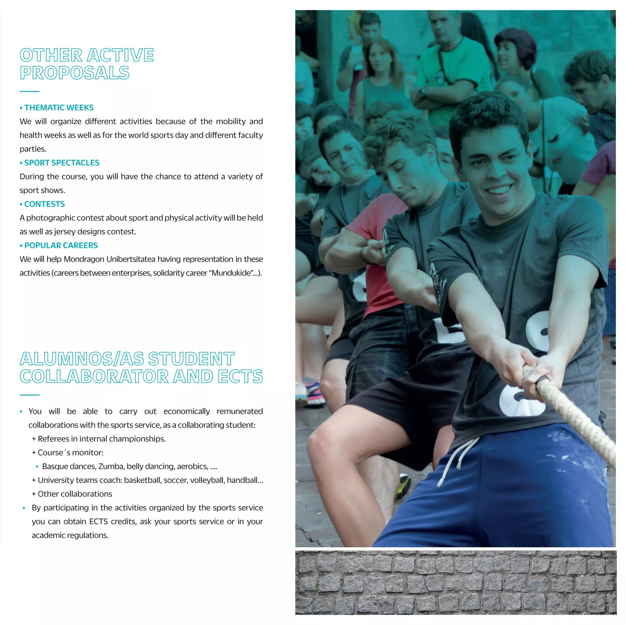 F) CHAMPIONSHIP OF MONDRAGON UNIBERTSITATEA
Teams from faculties will compete to appoint the winner of Mondragon
Unibertsitatea and get the pass to Basque country´s Championship.
G) BASQUE COUNTRY´S UNIVERSITY SPORT CHAMPIONSHIP
Teams from UPV, UD and MU will compete in the XXIII. edition of the
championship. This year UPV organizes the event, and the winner willtake part*
in the Spanish Championship.
* In the modalities where there is a Spanish championship and there are no minimum marks,
ranking...
H) SPANISH UNIVERSITY SPORT CHAMPIONSHIP
If you want to represent your university in the sport you do, and know new
places and meet new people, here you have the opportunity.
Sports*: Athletics, swimming, combat sports, Golf, …
* Modalities are to be confirmed.
I) SPORT TEAMS OF MONDRAGON UNIBERTSITATEA/TRAINING TEAMS
Mondragon Unibertsitatea also gives you the chance to train in different sports.
Federated or not, come to the sports service and ask for the possibilities:
volleyball, basketball, 5x5 soccer, handball, …
The objective will be to play or train with colleagues weekly.
CHAMPIONSHIPS AND
SPORTS TEAMS
—
A) ZABALKI; INTERNATIONAL CHAMPIONSHIP OF “EUSKAL PILOTA”
International championship of “pelota vasca”, following the rules of the
International federation of basque pelota French and Basque Universities
participate every year. Also, universities from Zaragoza, Cantabria, Valencia
and Catalonia are invited.
B) UHAINA CLASSIC; FRENCH UNIVERSITARY SURF CHAMPIONSHIP
Mondragon Unibertsitatea is invited to the final stage of this tournament
that held in Anglet beaches in May. To be able to compete it is essential to
be federated and have competed during the last season.
C) RURALSPORTCHAMPIONSHIPOFMONDRAGONUNIBERTSITATEA
RuralsportsChampionshipinmixedteamsamongcollegesanduniversity
students of Mondragon Unibertsitatea. This is in coordination with the
rugby club of Arrasate in May. There will be prizes for the best team and
all the participants..
D) KARTING CHAMPIONSHIPS OF MONDRAGON UNIBERTSITATEA
We will organize winter and spring karting championships looking for the
fastest pilot of Mondragon Unibertsitatea.
E) INTER-FACULTY CHAMPIONSHIP
Each faculty organizes the winter and spring championships: 5x5 soccer,
3x3 basketball, racket sports…
The winners get a prize and a pass to play Mondragon Unibertsitatea
Championship.
ALUMNOS/AS STUDENT
COLLABORATOR AND ECTS
—
• You will be able to carry out economically remunerated
collaborations with the sports service, as a collaborating student:
+ Referees in internal championships.
+ Course´s monitor:
• Basque dances, Zumba, belly dancing, aerobics, ....
+ University teams coach: basketball, soccer, volleyball, handball...
+ Other collaborations
• By participating in the activities organized by the sports service
you can obtain ECTS credits, ask your sports service or in your
academic regulations.
ACTIVITIESBYYOURSELF
—
• PERSONAL TRAINERS
The sport service, with this service, wants to promote the practice
of physical activity through a personal planning designed by you
and the sport service.
• SPORT FACILITIES SUBSCRIPTION
Youcansubscribeinthesportsservicetothemunicipalsportfacilities.
• GYMS SUBSCRIPCTIONS
If you want to maintain or improve your fitness, you have a wide range
of activities in the gyms that collaborate with the Sports Service.
Check the gyms located near the campus or in the capitals of the CAV.
• MATERIAL LOAN
Free loan of balls, rackets, shovels, …
• FACILITIES RENTAL
Despite not having our own sports facilities, we give you the
opportunity to use the sports facilities near your campus.
• BICYCLE LOAN
University students and staff will be able to rent sport service bikes
for free.
• STRAVA
Join the Strava team at Mondragon Unibertsitatea and meet the
challenges proposed.
OTHER ACTIVE
PROPOSALS
—
• THEMATIC WEEKS
We will organize different activities because of the mobility and
health weeks as well as for the world sports day and different faculty
parties.
• SPORT SPECTACLES
During the course, you will have the chance to attend a variety of
sport shows.
• CONTESTS
A photographic contest about sport and physical activity will be held
as well as jersey designs contest.
• POPULAR CAREERS
We will help Mondragon Unibertsitatea having representation in these
activities (careers between enterprises, solidarity career “Mundukide”…).
HEALTH
—
• To help to improve the life quality of the university community we
propose different activities during the course.
• For that, students are covered by a school insurance, and other
activities that we organize have their own insurances with the
companies that offer those services.
• To find out your physical condition and if you can carry out physical
activity without running any risk, we recommend that you carry out
a sport’s medical examination at the Athlon sports medicine center
(discounts on different tests).
COURSES AND TRIPS
—
• Do you want to know new sport activities?
During the course you will have the option to
practice and learn the activities according to each season. In the table
you can see the proposal. Many of these activities can be repeated
according to your availability and/or you can propose some other
activity.
These are the activities:
+ Health activities: abdominal, massage, yoga, nordic walking, MU Fit…
+ Water activities: surfing, canoeing, rowing…
+ Mountain activities: climbing, mountain trip, horse riding,
espeleoadventure…
+ Winter activities: ski trips during the week and weekend
+ Others: karting, skate, dances, circus activities…
 