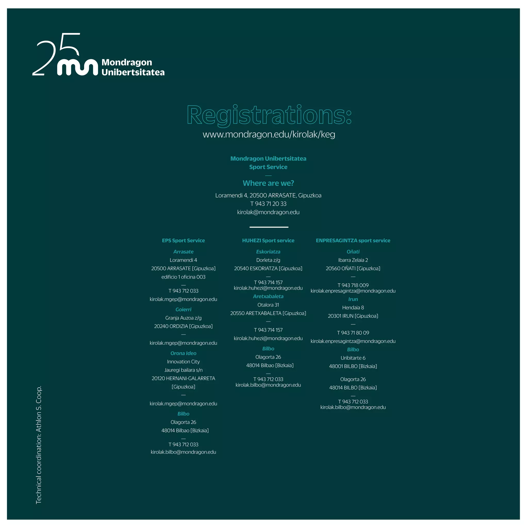 SPRING INTERNAL CHAMPIONSHIP
WINTER INTERNAL CHAMPIONSHIP
AITZULO
(OÑATI)
AITZORROTZ
(ESKORIATZA)
UDALAITZ
(ARRASATE)
ARRASATE
OÑATI/ARRASATE
ARETXABALETA
ESKORIATZA ESKORIATZA ESKORIATZA
ARRASATE/IRUN/OÑATI/ESKORIATZA ARRASATE/IRUN/OÑATI ARRASATE/IRUN/OÑATI
ESKORIATZA
OÑATI ARRASATE
ESKORIATZA
BILBO
MUNIVERSITY CHAMPIONSHIPS JERSEY DESING
MOBILITY WEEK
/ UNIVERSITY
SPORTS DAY
GASTEIZ
URKULU
(ARETXABALETA)
POSIBILITY TO COLLABORATE WITH THE SPORT SERVICE DURING ALL THE COURSE
POSSIBILITY OF TRAINING WEEKLY IN SOCCER, BASKETBALL, HANDBALL, VOLLEYBALL...
PHOTOGRAPHY
POSIBILITY TO RESERVE TICKETS TO WATCH BASKONIA, REAL SOCIEDAD OR EIBAR TEAMS MATCHES.
DURING ALL THE COURSE
ARRASATE
ARETXABALETA DONOSTIA/BILBO
ARRIKRUTZ
(OÑATI)
OÑATI DONOSTI/ARETXABALETA
ORIO
ZARAUTZ/SOPELA DONOSTIA/ZARAUTZ SOPELA/DEBA
DONOSTIA BIDASOA
BILBO
IF YOU WANT TO DO ANY PROGRAM ACTIVITY ON ANOTHER DATE AND/OR ANY ACTIVITY THAT IS NOT ON THE PROGRAM, FORM A GROUP AND CONTACT THE SPORTS SERVICE.
ARNOTEGI
(BILBO)
MURUGAIN
(ARRASATE)
ALOÑA
(OÑATI)
IN ALL THE FACULTIES
IN ALL THE FACULTIES
ALOÑA
trips
and
courses
championships
and
sport
teams
by
yoursef
Other
active
proposals
En la montañaMOUNTAIN TRIPS
CLIMBING
HORSE RIDING
ESPELEOADVENTURE
CANYONING
CIRCUS ACTIVITIES
BASQUE DANCES
ACROBATICS IN ROPE
Body and mind
Mountain
ABDOMINAL WORKOUT
NORDIK WALKING
YOGA
MASSAGE
BODYTAO
MU FIT
ENTERPRISES RACE
MUNDUKIDE RACE
INTER-FACULTY CHAMP.
MU CHAMP.
BASQUE COUNTRY CHAMP.
SPANISH CHAMP.
ZABALKI
UHAINA CLASSIC
CONTESTS
THEMATIC WEEK
FACULTY PARTIES
COLLABORATOR STUDENTS
SPORTS SHOWS
MATERIAL LOAN AND FACILITIES RENTA
PERSONAL TRAINER
AGREEMENTSWITHGYMSANDPUBLICSPORTSFACILITIES
STRAVA
Water
Snow
ROWING
SKI TRIP (DURING THE WEEK)
SURF
SKI TRIP (DURING THE WEKEND)
CANOEING
More activities
SKATE
RURAL SPORTS GAMES OF MUNIBERTSITATEA
KARTING CHAMPIONSHIPS OF MUNIBERTSITATEA
MU TRAINING TEAMS
Full beat
PYRENEES
PYRENEES
LALEZE
(ILARDUYA)
ITSASO
ARRASATE
GASTEIZ(UPV)
IN DIFFERENT PLACES
DONOSTIA
ALL
HEALTHWEEK/
PHYSICAL
ACTIVITYDAY
FRANCE
ANGLET
ARRASATE
OLABERRIA
SEPTEMBER OCTOBER NOVEMBER DECEMBER JANUARY FEBRUARY MARCH APRIL MAY JUN
2022-2023
ACTIVITY
PROGRAM
DOYOUNEEDHELP
LEADINGANACTIVEAND
HEALTHYLIFESTYLE?
FOLLOWUS!
—
Kirol Zerbitzua (sport service); promoting
healthy and active lifestyle among the students
and workers of Mondragon Unibertsitatea
EPS Sport Service
Arrasate
Loramendi 4
20500 ARRASATE [Gipuzkoa]
edificio 1 oficina 003
—
T 943 712 033
kirolak.mgep@mondragon.edu
Goierri
Granja Auzoa z/g
20240 ORDIZIA [Gipuzkoa]
—
kirolak.mgep@mondragon.edu
Orona Ideo
Innovation City
Jauregi bailara s/n
20120 HERNANI-GALARRETA
[Gipuzkoa]
—
kirolak.mgep@mondragon.edu
Bilbo
Olagorta 26
48014 Bilbao [Bizkaia]
—
T 943 712 033
kirolak.bilbo@mondragon.edu
HUHEZI Sport service
Eskoriatza
Dorleta z/g
20540 ESKORIATZA [Gipuzkoa]
—
T 943 714 157
kirolak.huhezi@mondragon.edu
Aretxabaleta
Otalora 31
20550 ARETXABALETA [Gipuzkoa]
—
T 943 714 157
kirolak.huhezi@mondragon.edu
Bilbo
Olagorta 26
48014 Bilbao [Bizkaia]
—
T 943 712 033
kirolak.bilbo@mondragon.edu
ENPRESAGINTZA sport service
Oñati
Ibarra Zelaia 2
20560 OÑATI [Gipuzkoa]
—
T 943 718 009
kirolak.enpresagintza@mondragon.edu
Irun
Hendaia 8
20301 IRUN [Gipuzkoa]
—
T 943 71 80 09
kirolak.enpresagintza@mondragon.edu
Bilbo
Uribitarte 6
48001 BILBO [Bizkaia]
Olagorta 26
48014 BILBO [Bizkaia]
—
T 943 712 033
kirolak.bilbo@mondragon.edu
Mondragon Unibertsitatea
Sport Service
—
Where are we?
Loramendi 4, 20500 ARRASATE, Gipuzkoa
T 943 71 20 33
kirolak@mondragon.edu
Registrations:
www.mondragon.edu/kirolak/keg
Technical
coordination:
Athlon
S.
Coop.
 