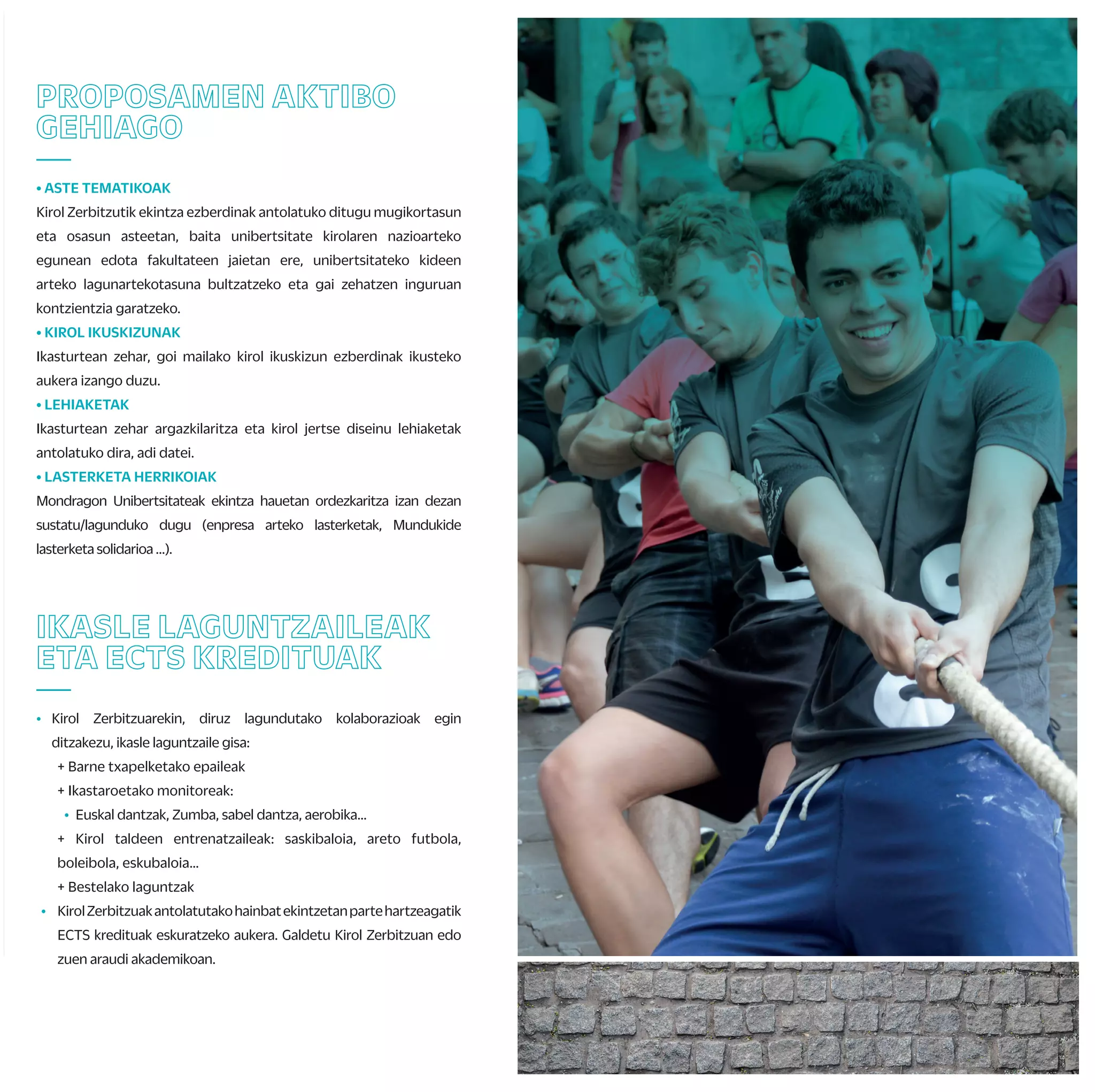 F) MONDRAGON UNIBERTSITATEKO UNIBERTSITATE KIROL TXAPELKETA
Mondragon Unibertsitateko fakultateen arteko txapelketa hau, otsaila hasieran
jokatzen da. Bertan, fakultate bakoitzeko txapeldunak elkarren artean lehiatuko dira
eta irabazleek, Euskadiko Txapelketan parte hartzeko aukera eskuratuko dute.
G) EUSKADIKO UNIBERTSITATE KIROL TXAPELKETA
Euskal Autonomi Erkidegoko 3 unibertsitateetako (EHU, UD eta MU) ikasleak
elkarren artean lehiatzen diren txapelketa dugu hau. Aurtengoa XXIII. edizioa
da eta EHUri dagokio honen antolaketa. Txapelketa honetako irabazleek,
Espainiako txapelketa jokatzeko aukera izango dute*.
*Espainiako txapelketa duten jokamoldeen kasuan eta gutxieneko marka edo ranking-ik
eskatzen ez den kasuetan.
H) ESPAINIAKO UNIBERTSITATE KIROL TXAPELKETA
Banakako kirolean kirolari lehiakorra bazara, espainiar estatuan dauden
gainontzeko unibertsitateen aurka lehiatu nahi baduzu eta, bide batez, zure
unibertsitatea ordezkatu, aukera paregabea da hau.
Kirolak*: atletismoa, igeriketa, borroka kirolak, golf, …
* Modalitateak konfirmatzeke.
I) MU KIROL TALDEAK / ENTRENAMENDU TALDEAK
Astean zehar kirolen batean jokatu nahi baduzu, Mondragon Unibertsitateak
bideak errazten dizkizu. Federatua egon edo ez, zatoz Kirol Zerbitzura eta
aukeratu zure gustuko kirola; saskibaloia, eskubaloia, boleibola, areto futbola...
Helburua astean egun batez lagun artean entrenatu edo jokatzea izango da.
TXAPELKETA ETA KIROL
TALDEAK
—
A) ZABALKI; EUSKAL PILOTAKO TXAPELKETA INTERNAZIONALA
Euskal Pilota federazioko arautegia jarraituz, Frantzia eta Euskal Herriko
unibertsitateak lehiatzen dira bertan. Kantabria, Zaragoza, Valentzia eta
Kataluniako unibertsitateak ere urtero gonbidatzen dituzte.
B) UHAINA CLASSIC; FRANTZIAKO UNIBERTSITATE ARTEKO SURF
TXAPELKETA
Frantziako unibertsitate arteko surf txapelketako azken fasera
gonbidatuak izaten gara. Bertan parte hartu ahal izateko, bi baldintza
bete behar dira: surfean federatuta egotea eta azken urtean lehiaketaren
batean parte hartu izana.
C) MONDRAGONUNIBERTSITATEKOHERRIKIROLENTOPAKETA
Gradu zein zikloetako ikasleen eta errugbi taldeko partaideen arteko herri
kirol topaketa hau Arrasaten jokatzen da, herriko plazan, Arrasateko Rugby
Taldearekin elkarlanean antolatuta. Talde irabazle zein partehartzaileek, jai
inguru horretan gozatzeko saria izango dute.
D) MONDRAGON UNIBERTSITATEKO KARTING TXAPELKETAK
Neguanetaudaberrian,kartingtxapelketakantolatukoditugu,Mondragon
Unibertsitateko gidari azkarrenaren bila.
E) FAKULTATE BARNEKO TXAPELKETAK
Fakultate bakoitzak neguko eta udaberriko barne txapelketak antolatzen
ditu. Areto futbolean, eskubaloian, futbol 7an, saskibaloian, frontenisean,
eskupilotan, palan, padelean edota beste hainbat kirol modalitatetan
lehiatzeko aukera izaten da.
Irabazleek saria eskuratzeaz gain, Mondragon Unibertsitateko txapelketa
jokatzeko aukera ere eskuratuko dute.
IKASLE LAGUNTZAILEAK
ETA ECTS KREDITUAK
—
• Kirol Zerbitzuarekin, diruz lagundutako kolaborazioak egin
ditzakezu, ikasle laguntzaile gisa:
+ Barne txapelketako epaileak
+ Ikastaroetako monitoreak:
• Euskal dantzak, Zumba, sabel dantza, aerobika…
+ Kirol taldeen entrenatzaileak: saskibaloia, areto futbola,
boleibola, eskubaloia…
+ Bestelako laguntzak
• KirolZerbitzuakantolatutakohainbatekintzetanpartehartzeagatik
ECTS kredituak eskuratzeko aukera. Galdetu Kirol Zerbitzuan edo
zuen araudi akademikoan.
ZURE KABUZ
—
• ENTRENATZAILE PERTSONALA
Zerbitzu honen helburua, erabiltzaileak jarduera fisikoa
erregulartasunez praktikatzera bultzatzea da. Honetarako, banakako
plangintza bat egingo da norbanako eta kirol zerbitzuaren artean,
aholkularitza zerbitzua eskainiz.
• KIROL ABONUAK
Udal kiroldegiak erabiltzeko aukera ezberdinak.
• GIMNASIOETAN IZEN EMATEAK
Sasoiamantenduedohobetunahibaduzu,gimnasioetanaritzekoeskaintza
zabala duzu eskura. Kirol Zerbitzuak, unibertsitateko campusak dauden
zonaldeetan zein EAEko hiriburuetan hitzarmen ezberdinak ditu zentru
pribatuekin,ikasleokabantailakizanditzazuenbertanpartehartzeko.
• MATERIAL MAILEGUA
Kirol material ezberdina mailegatzen dugu dohainik; baloiak,
erraketak, pilotak, palak…
• INSTALAKUNTZA ALOKAIRUA
Mondragon Unibertsitateak kirol instalakuntza propioak ez izan arren, udal
kirolinstalakuntzakerabiltzekoerraztasunakeskaintzenditu.
• BIZIKLETA MAILEGUA
Unibertsitateko ikasle eta langileek kirol zerbitzuko bizikletak dohainik
alokatzekoaukeradute.
• STRAVA
Batu zaitez Mondragon Unibertsitateko strava taldera eta bete
proposatzen zaizkizun erronkak.
PROPOSAMEN AKTIBO
GEHIAGO
—
• ASTE TEMATIKOAK
Kirol Zerbitzutik ekintza ezberdinak antolatuko ditugu mugikortasun
eta osasun asteetan, baita unibertsitate kirolaren nazioarteko
egunean edota fakultateen jaietan ere, unibertsitateko kideen
arteko lagunartekotasuna bultzatzeko eta gai zehatzen inguruan
kontzientzia garatzeko.
• KIROL IKUSKIZUNAK
Ikasturtean zehar, goi mailako kirol ikuskizun ezberdinak ikusteko
aukera izango duzu.
• LEHIAKETAK
Ikasturtean zehar argazkilaritza eta kirol jertse diseinu lehiaketak
antolatuko dira, adi datei.
• LASTERKETA HERRIKOIAK
Mondragon Unibertsitateak ekintza hauetan ordezkaritza izan dezan
sustatu/lagunduko dugu (enpresa arteko lasterketak, Mundukide
lasterketa solidarioa …).
OSASUNA
—
• Unibertsitateko bizi kalitatea hobetze aldera, ekintza desberdinak
proposatzen ditugu ikasturtean zehar.
• Horretarako, ikasleek seguru eskolarra dute eta antolatzen ditugun
bestelako ekintzek seguru propioak dituzte, zerbitzuak eskaintzen
diguten enpresen kargu.
• Zure egoera fisikoa ezagutzeko eta arrisku gabe kirol ekintzak
egiteko gai zaren ziurtatzeko, Athloneko kirol medikuntza zentroan
kirol azterketa medikua egitea gomendatzen dizugu (deskontua
edozein frogatan).
IKASTAROAK ETA
IRTEERAK
—
• Kirol jokamolde berriak ezagutu nahi dituzu?
Ikasturteosoanzehar,garaiangaraikojarduerakezagutuetapraktikatzeko
aukera izango duzu. Aurreikusitako ekintza denak, taulan ikus ditzakezu.
Hauetariko hainbat ikastaro eta irteera, zuek nahi duzuenean ere
errepikatu edo antolatu ditzakegu eta zuen proposamenetara ere zabalik
gaude.
Hauek dira ekintza multzoak:
+ Osasun jarduerak: abdominalak, masaje, yoga, ibilera nordikoa, MU Fit...
+ Uretako jarduerak: surfa, piragua, arrauna…
+Mendikojarduerak:eskalada,mendiirteerak,zaldiketa,espeleoabentura…
+ Elurretakojarduerak:astebarruedotaasteburukoeskiirteerak
+ Beste batzuk: kartinga, skate-a, zirku jarduerak, dantzak...
 