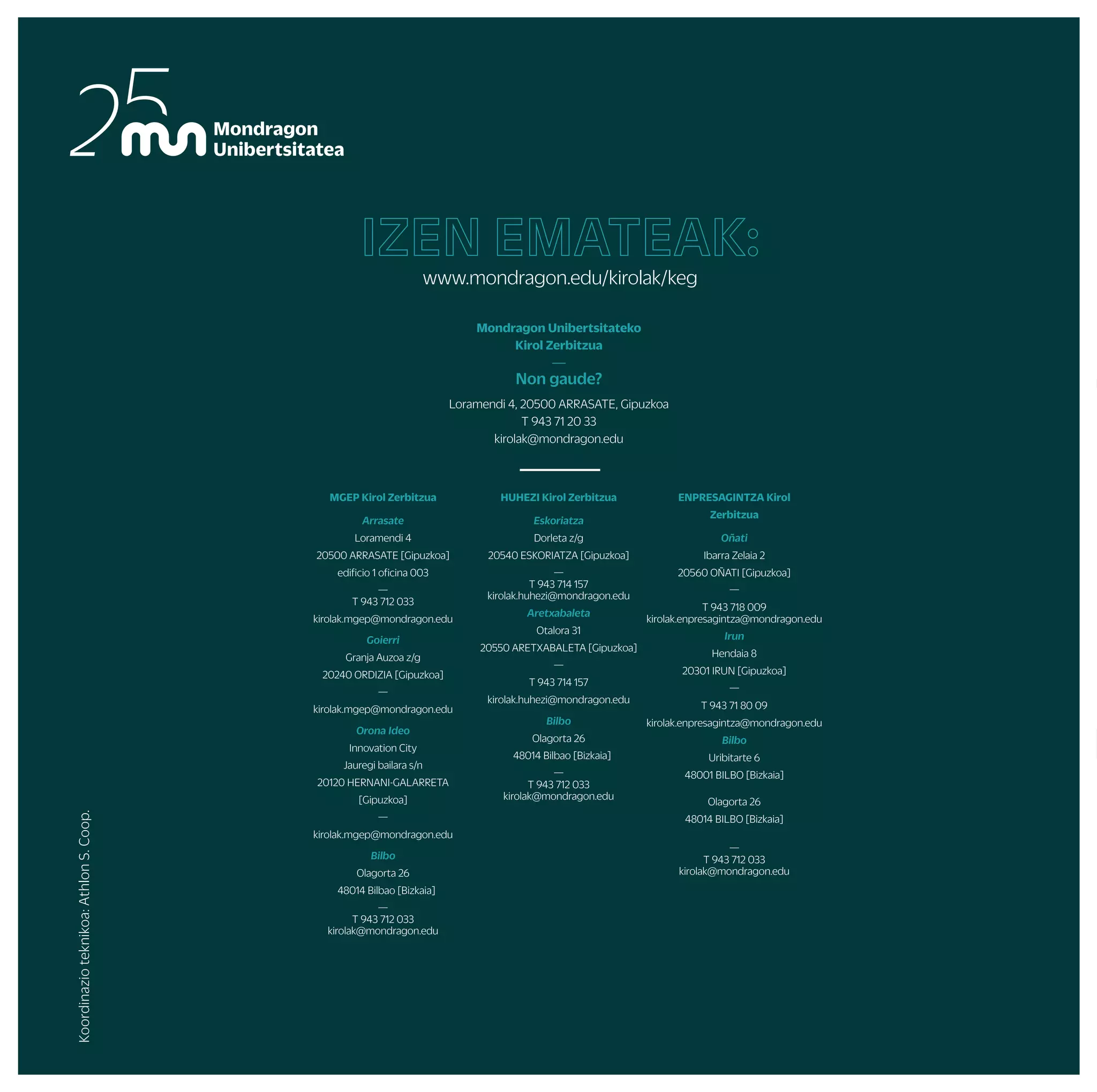 UDABERRIKO BARNE TXAPELKETAK
NEGUKO BARNE TXAPELKETAK
AITZULO
(OÑATI)
AITZORROTZ
(ESKORIATZA)
UDALAITZ
(ARRASATE)
ARRASATE
OÑATI/ARRASATE
ARETXABALETA
ESKORIATZA ESKORIATZA ESKORIATZA
ARRASATE/IRUN/OÑATI/ESKORIATZA ARRASATE/IRUN/OÑATI ARRASATE/IRUN/OÑATI
ESKORIATZA
OÑATI ARRASATE
ESKORIATZA
BILBO
MUNIBERTSITATEKOTXAPELKETAKOJERTSEDISEINUA
MUGIKORTAS
UN ASTEA /
UNIBERTSITE
KIROL EGUNA
GASTEIZ
URKULU
(ARETXABALETA)
IKASTURTE OSOAN ZEHAR LAGUNTZEKO AUKERA EZBERDINAK
ARETO FUTBOLEAN, SASKIBALOIAN, ESKUBALOIAN EDO BOLEIBOLEAN ASTERO JOKATZEKO AUKERA IZANGO DA
ARGAZKILARITZA
BASKONIA, REAL SOCIEDAD ETA EIBAR TALDEEN ZENBAIT PARTIDUETAN SARRERAK ERRESERBATZEKO AUKERA
IKASTURTE OSOAN ZEHAR
ARRASATE
ARETXABALETA DONOSTIA/BILBO
ARRIKRUTZ
(OÑATI)
OÑATI DONOSTI/ARETXABALETA
ORIO
ZARAUTZ/SOPELA DONOSTIA/ZARAUTZ SOPELA/DEBA
DONOSTIA BIDASOA
BILBO
PROGRAMANIKUSGAIDAGOENEDOZEINEKINTZABESTEEGUNENBATEANEDOTAZUEKPROPOSATURIKOETAPROGRAMANAZALTZENEZDENEKINTZARENBATEGINNAHIIZANEZGERO,
GUTXIENEKOTALDEAOSATUETAJARRIHARREMANETANKIROLZERBITZUAREKIN
ARNOTEGI
(BILBO)
MURUGAIN
(ARRASATE)
ALOÑA
(OÑATI)
FAKULTATEGUZTIETAN
FAKULTATEGUZTIETAN
ALOÑA
irteera
eta
ikastaroak
txapelketak
eta
kirol
taldeeak
zure
kabuz
proposamen
aktibo
gehiago
En la montaña MENDI IRTEERA
ESKALADA
ZALDIKETA
ESPELEOABENTURA
ARROILA JAITSIERA
ZIRKU JARDUERAK
EUSKAL DANTZAK
OIHAL AKROBAZIAK
Gorputz eta arima
ABDOMINAL ENTRENAMENDUA
IBILERA NORDIKOA
YOGA
MASAJEA
BODYTAO
MU FIT
ENPRESEN LASTERKETA
MUNDUKIDE LASTERKETA
FAKULTATE BARNEKO TXAPELKETAK
MONDRAGON UNIBERTSITATEKO TXAPELKETA
EUSKADIKO TXAPELKETA
ESPAINIAR ESTATUKO TXAPELKETAK
ZABALKI
UHAINA CLASSIC
LEHIAKETAK
ASTE TEMATIKOAK
FAKULTATE JAIAK
IKASLE LAGUNTZAILEAK
KIROL IKUSKIZUNAK
MATERIALMAILEGUETAINSTALAKUNTZENALOKAIRUA
AHOLKULARTZIA / ENTRENATZAILE PERTSONALA
GIMNASIO ETA KIROLDEGIETAN ABONUAK
STRAVA
Uretan
Elurretan
ARRAUNA
ASTE BARRUKO ESKI IRTEERAK
SURFA
ASTE BURUKO ESKI IRTEERAK
PIRAGUA
Jarduera gehiago
SKATE
MUNIBERTSITATEKO HERRI KIROL TOPAKETA
MUNIBERTSITATEKO KARTING TXAPELKETA
MUNIBERTSITATEKO KIROL TALDEAK
Erritmoa bizian
Mendian
PIRINIOAK
PIRINIOAK
LALEZE
(ILARDUYA)
ITSASO
ARRASATE
GASTEIZ(EHU)
LEKUEZBERDINETAN
DONOSTIA
DENAK
JARDUERA
FISIKOAREN
EGUNA /
OSASUN ASTEA
FRANTZIA
ANGLET
ARRASATE
OLABERRIA
IRAILA URRIA AZAROA ABENDUA URTARRILA OTSAILA MARTXOA APIRILA MAIATZA EKAINA
Koordinazio
teknikoa:
Athlon
S.
Coop.
MGEP Kirol Zerbitzua
Arrasate
Loramendi 4
20500 ARRASATE [Gipuzkoa]
edificio 1 oficina 003
—
T 943 712 033
kirolak.mgep@mondragon.edu
Goierri
Granja Auzoa z/g
20240 ORDIZIA [Gipuzkoa]
—
kirolak.mgep@mondragon.edu
Orona Ideo
Innovation City
Jauregi bailara s/n
20120 HERNANI-GALARRETA
[Gipuzkoa]
—
kirolak.mgep@mondragon.edu
Bilbo
Olagorta 26
48014 Bilbao [Bizkaia]
—
T 943 712 033
kirolak@mondragon.edu
HUHEZI Kirol Zerbitzua
Eskoriatza
Dorleta z/g
20540 ESKORIATZA [Gipuzkoa]
—
T 943 714 157
kirolak.huhezi@mondragon.edu
Aretxabaleta
Otalora 31
20550 ARETXABALETA [Gipuzkoa]
—
T 943 714 157
kirolak.huhezi@mondragon.edu
Bilbo
Olagorta 26
48014 Bilbao [Bizkaia]
—
T 943 712 033
kirolak@mondragon.edu
ENPRESAGINTZA Kirol
Zerbitzua
Oñati
Ibarra Zelaia 2
20560 OÑATI [Gipuzkoa]
—
T 943 718 009
kirolak.enpresagintza@mondragon.edu
Irun
Hendaia 8
20301 IRUN [Gipuzkoa]
—
T 943 71 80 09
kirolak.enpresagintza@mondragon.edu
Bilbo
Uribitarte 6
48001 BILBO [Bizkaia]
Olagorta 26
48014 BILBO [Bizkaia]
—
T 943 712 033
kirolak@mondragon.edu
Mondragon Unibertsitateko
Kirol Zerbitzua
—
Non gaude?
Loramendi 4, 20500 ARRASATE, Gipuzkoa
T 943 71 20 33
kirolak@mondragon.edu
IZEN EMATEAK:
www.mondragon.edu/kirolak/keg
2022-2023
EKINTZEN
PROGRAMA
BIZIMODUAKTIBOETA
OSASUNTSUALORTZEKO
LAGUNTZARIKNAHI?
JARRAITUIGUZU!
—
Mondragon Unibertsitateko Kirol Zerbitzua:
ikasle eta langileen artean bizi ohitura
aktibo eta osasuntsuak sustatzen
 