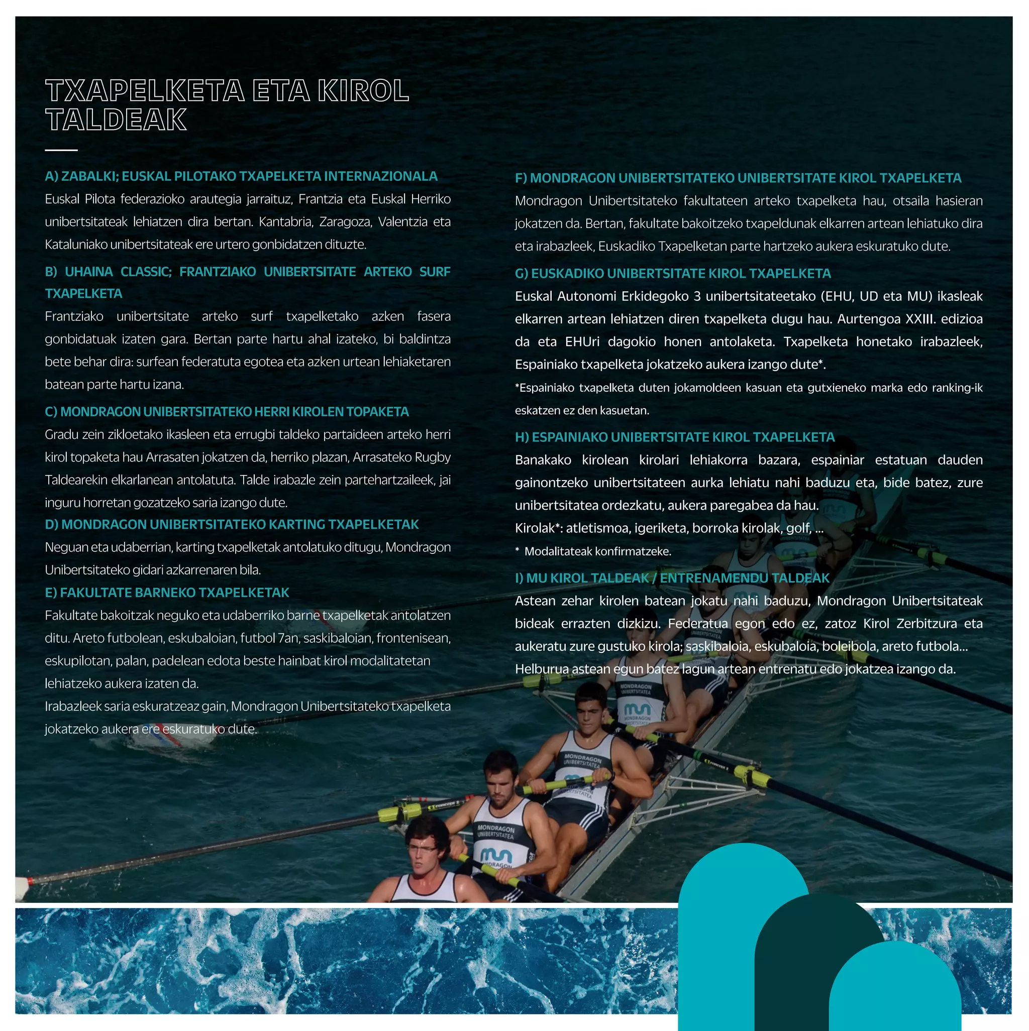 F) MONDRAGON UNIBERTSITATEKO UNIBERTSITATE KIROL TXAPELKETA
Mondragon Unibertsitateko fakultateen arteko txapelketa hau, otsaila hasieran
jokatzen da. Bertan, fakultate bakoitzeko txapeldunak elkarren artean lehiatuko dira
eta irabazleek, Euskadiko Txapelketan parte hartzeko aukera eskuratuko dute.
G) EUSKADIKO UNIBERTSITATE KIROL TXAPELKETA
Euskal Autonomi Erkidegoko 3 unibertsitateetako (EHU, UD eta MU) ikasleak
elkarren artean lehiatzen diren txapelketa dugu hau. Aurtengoa XXIII. edizioa
da eta EHUri dagokio honen antolaketa. Txapelketa honetako irabazleek,
Espainiako txapelketa jokatzeko aukera izango dute*.
*Espainiako txapelketa duten jokamoldeen kasuan eta gutxieneko marka edo ranking-ik
eskatzen ez den kasuetan.
H) ESPAINIAKO UNIBERTSITATE KIROL TXAPELKETA
Banakako kirolean kirolari lehiakorra bazara, espainiar estatuan dauden
gainontzeko unibertsitateen aurka lehiatu nahi baduzu eta, bide batez, zure
unibertsitatea ordezkatu, aukera paregabea da hau.
Kirolak*: atletismoa, igeriketa, borroka kirolak, golf, …
* Modalitateak konfirmatzeke.
I) MU KIROL TALDEAK / ENTRENAMENDU TALDEAK
Astean zehar kirolen batean jokatu nahi baduzu, Mondragon Unibertsitateak
bideak errazten dizkizu. Federatua egon edo ez, zatoz Kirol Zerbitzura eta
aukeratu zure gustuko kirola; saskibaloia, eskubaloia, boleibola, areto futbola...
Helburua astean egun batez lagun artean entrenatu edo jokatzea izango da.
TXAPELKETA ETA KIROL
TALDEAK
—
A) ZABALKI; EUSKAL PILOTAKO TXAPELKETA INTERNAZIONALA
Euskal Pilota federazioko arautegia jarraituz, Frantzia eta Euskal Herriko
unibertsitateak lehiatzen dira bertan. Kantabria, Zaragoza, Valentzia eta
Kataluniako unibertsitateak ere urtero gonbidatzen dituzte.
B) UHAINA CLASSIC; FRANTZIAKO UNIBERTSITATE ARTEKO SURF
TXAPELKETA
Frantziako unibertsitate arteko surf txapelketako azken fasera
gonbidatuak izaten gara. Bertan parte hartu ahal izateko, bi baldintza
bete behar dira: surfean federatuta egotea eta azken urtean lehiaketaren
batean parte hartu izana.
C) MONDRAGONUNIBERTSITATEKOHERRIKIROLENTOPAKETA
Gradu zein zikloetako ikasleen eta errugbi taldeko partaideen arteko herri
kirol topaketa hau Arrasaten jokatzen da, herriko plazan, Arrasateko Rugby
Taldearekin elkarlanean antolatuta. Talde irabazle zein partehartzaileek, jai
inguru horretan gozatzeko saria izango dute.
D) MONDRAGON UNIBERTSITATEKO KARTING TXAPELKETAK
Neguanetaudaberrian,kartingtxapelketakantolatukoditugu,Mondragon
Unibertsitateko gidari azkarrenaren bila.
E) FAKULTATE BARNEKO TXAPELKETAK
Fakultate bakoitzak neguko eta udaberriko barne txapelketak antolatzen
ditu. Areto futbolean, eskubaloian, futbol 7an, saskibaloian, frontenisean,
eskupilotan, palan, padelean edota beste hainbat kirol modalitatetan
lehiatzeko aukera izaten da.
Irabazleek saria eskuratzeaz gain, Mondragon Unibertsitateko txapelketa
jokatzeko aukera ere eskuratuko dute.
IKASLE LAGUNTZAILEAK
ETA ECTS KREDITUAK
—
• Kirol Zerbitzuarekin, diruz lagundutako kolaborazioak egin
ditzakezu, ikasle laguntzaile gisa:
+ Barne txapelketako epaileak
+ Ikastaroetako monitoreak:
• Euskal dantzak, Zumba, sabel dantza, aerobika…
+ Kirol taldeen entrenatzaileak: saskibaloia, areto futbola,
boleibola, eskubaloia…
+ Bestelako laguntzak
• KirolZerbitzuakantolatutakohainbatekintzetanpartehartzeagatik
ECTS kredituak eskuratzeko aukera. Galdetu Kirol Zerbitzuan edo
zuen araudi akademikoan.
ZURE KABUZ
—
• ENTRENATZAILE PERTSONALA
Zerbitzu honen helburua, erabiltzaileak jarduera fisikoa
erregulartasunez praktikatzera bultzatzea da. Honetarako, banakako
plangintza bat egingo da norbanako eta kirol zerbitzuaren artean,
aholkularitza zerbitzua eskainiz.
• KIROL ABONUAK
Udal kiroldegiak erabiltzeko aukera ezberdinak.
• GIMNASIOETAN IZEN EMATEAK
Sasoiamantenduedohobetunahibaduzu,gimnasioetanaritzekoeskaintza
zabala duzu eskura. Kirol Zerbitzuak, unibertsitateko campusak dauden
zonaldeetan zein EAEko hiriburuetan hitzarmen ezberdinak ditu zentru
pribatuekin,ikasleokabantailakizanditzazuenbertanpartehartzeko.
• MATERIAL MAILEGUA
Kirol material ezberdina mailegatzen dugu dohainik; baloiak,
erraketak, pilotak, palak…
• INSTALAKUNTZA ALOKAIRUA
Mondragon Unibertsitateak kirol instalakuntza propioak ez izan arren, udal
kirolinstalakuntzakerabiltzekoerraztasunakeskaintzenditu.
• BIZIKLETA MAILEGUA
Unibertsitateko ikasle eta langileek kirol zerbitzuko bizikletak dohainik
alokatzekoaukeradute.
• STRAVA
Batu zaitez Mondragon Unibertsitateko strava taldera eta bete
proposatzen zaizkizun erronkak.
PROPOSAMEN AKTIBO
GEHIAGO
—
• ASTE TEMATIKOAK
Kirol Zerbitzutik ekintza ezberdinak antolatuko ditugu mugikortasun
eta osasun asteetan, baita unibertsitate kirolaren nazioarteko
egunean edota fakultateen jaietan ere, unibertsitateko kideen
arteko lagunartekotasuna bultzatzeko eta gai zehatzen inguruan
kontzientzia garatzeko.
• KIROL IKUSKIZUNAK
Ikasturtean zehar, goi mailako kirol ikuskizun ezberdinak ikusteko
aukera izango duzu.
• LEHIAKETAK
Ikasturtean zehar argazkilaritza eta kirol jertse diseinu lehiaketak
antolatuko dira, adi datei.
• LASTERKETA HERRIKOIAK
Mondragon Unibertsitateak ekintza hauetan ordezkaritza izan dezan
sustatu/lagunduko dugu (enpresa arteko lasterketak, Mundukide
lasterketa solidarioa …).
OSASUNA
—
• Unibertsitateko bizi kalitatea hobetze aldera, ekintza desberdinak
proposatzen ditugu ikasturtean zehar.
• Horretarako, ikasleek seguru eskolarra dute eta antolatzen ditugun
bestelako ekintzek seguru propioak dituzte, zerbitzuak eskaintzen
diguten enpresen kargu.
• Zure egoera fisikoa ezagutzeko eta arrisku gabe kirol ekintzak
egiteko gai zaren ziurtatzeko, Athloneko kirol medikuntza zentroan
kirol azterketa medikua egitea gomendatzen dizugu (deskontua
edozein frogatan).
IKASTAROAK ETA
IRTEERAK
—
• Kirol jokamolde berriak ezagutu nahi dituzu?
Ikasturteosoanzehar,garaiangaraikojarduerakezagutuetapraktikatzeko
aukera izango duzu. Aurreikusitako ekintza denak, taulan ikus ditzakezu.
Hauetariko hainbat ikastaro eta irteera, zuek nahi duzuenean ere
errepikatu edo antolatu ditzakegu eta zuen proposamenetara ere zabalik
gaude.
Hauek dira ekintza multzoak:
+ Osasun jarduerak: abdominalak, masaje, yoga, ibilera nordikoa, MU Fit...
+ Uretako jarduerak: surfa, piragua, arrauna…
+Mendikojarduerak:eskalada,mendiirteerak,zaldiketa,espeleoabentura…
+ Elurretakojarduerak:astebarruedotaasteburukoeskiirteerak
+ Beste batzuk: kartinga, skate-a, zirku jarduerak, dantzak...
 
