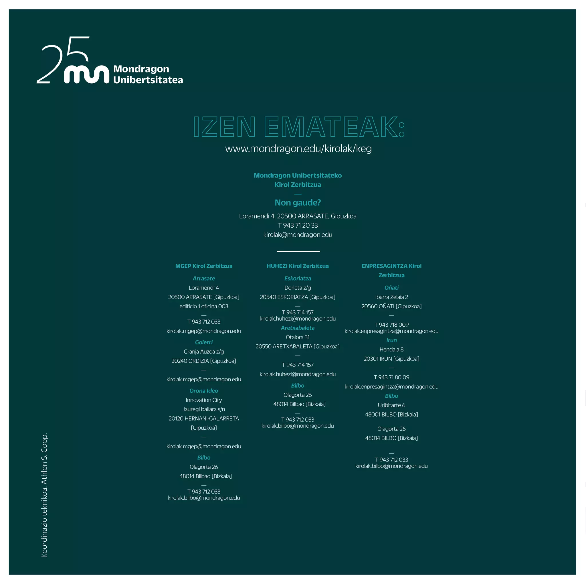 UDABERRIKO BARNE TXAPELKETAK
NEGUKO BARNE TXAPELKETAK
AITZULO
(OÑATI)
AITZORROTZ
(ESKORIATZA)
UDALAITZ
(ARRASATE)
ARRASATE
OÑATI/ARRASATE
ARETXABALETA
ESKORIATZA ESKORIATZA ESKORIATZA
ARRASATE/IRUN/OÑATI/ESKORIATZA ARRASATE/IRUN/OÑATI ARRASATE/IRUN/OÑATI
ESKORIATZA
OÑATI ARRASATE
ESKORIATZA
BILBO
MUNIBERTSITATEKOTXAPELKETAKOJERTSEDISEINUA
MUGIKORTAS
UN ASTEA /
UNIBERTSITE
KIROL EGUNA
GASTEIZ
URKULU
(ARETXABALETA)
IKASTURTE OSOAN ZEHAR LAGUNTZEKO AUKERA EZBERDINAK
ARETO FUTBOLEAN, SASKIBALOIAN, ESKUBALOIAN EDO BOLEIBOLEAN ASTERO JOKATZEKO AUKERA IZANGO DA
ARGAZKILARITZA
BASKONIA, REAL SOCIEDAD ETA EIBAR TALDEEN ZENBAIT PARTIDUETAN SARRERAK ERRESERBATZEKO AUKERA
IKASTURTE OSOAN ZEHAR
ARRASATE
ARETXABALETA DONOSTIA/BILBO
ARRIKRUTZ
(OÑATI)
OÑATI DONOSTI/ARETXABALETA
ORIO
ZARAUTZ/SOPELA DONOSTIA/ZARAUTZ SOPELA/DEBA
DONOSTIA BIDASOA
BILBO
PROGRAMANIKUSGAIDAGOENEDOZEINEKINTZABESTEEGUNENBATEANEDOTAZUEKPROPOSATURIKOETAPROGRAMANAZALTZENEZDENEKINTZARENBATEGINNAHIIZANEZGERO,
GUTXIENEKOTALDEAOSATUETAJARRIHARREMANETANKIROLZERBITZUAREKIN
ARNOTEGI
(BILBO)
MURUGAIN
(ARRASATE)
ALOÑA
(OÑATI)
FAKULTATEGUZTIETAN
FAKULTATEGUZTIETAN
ALOÑA
irteera
eta
ikastaroak
txapelketak
eta
kirol
taldeeak
zure
kabuz
proposamen
aktibo
gehiago
En la montaña MENDI IRTEERA
ESKALADA
ZALDIKETA
ESPELEOABENTURA
ARROILA JAITSIERA
ZIRKU JARDUERAK
EUSKAL DANTZAK
OIHAL AKROBAZIAK
Gorputz eta arima
ABDOMINAL ENTRENAMENDUA
IBILERA NORDIKOA
YOGA
MASAJEA
BODYTAO
MU FIT
ENPRESEN LASTERKETA
MUNDUKIDE LASTERKETA
FAKULTATE BARNEKO TXAPELKETAK
MONDRAGON UNIBERTSITATEKO TXAPELKETA
EUSKADIKO TXAPELKETA
ESPAINIAR ESTATUKO TXAPELKETAK
ZABALKI
UHAINA CLASSIC
LEHIAKETAK
ASTE TEMATIKOAK
FAKULTATE JAIAK
IKASLE LAGUNTZAILEAK
KIROL IKUSKIZUNAK
MATERIALMAILEGUETAINSTALAKUNTZENALOKAIRUA
AHOLKULARTZIA / ENTRENATZAILE PERTSONALA
GIMNASIO ETA KIROLDEGIETAN ABONUAK
STRAVA
Uretan
Elurretan
ARRAUNA
ASTE BARRUKO ESKI IRTEERAK
SURFA
ASTE BURUKO ESKI IRTEERAK
PIRAGUA
Jarduera gehiago
SKATE
MUNIBERTSITATEKO HERRI KIROL TOPAKETA
MUNIBERTSITATEKO KARTING TXAPELKETA
MUNIBERTSITATEKO KIROL TALDEAK
Erritmoa bizian
Mendian
PIRINIOAK
PIRINIOAK
LALEZE
(ILARDUYA)
ITSASO
ARRASATE
GASTEIZ(EHU)
LEKUEZBERDINETAN
DONOSTIA
DENAK
JARDUERA
FISIKOAREN
EGUNA /
OSASUN ASTEA
FRANTZIA
ANGLET
ARRASATE
OLABERRIA
IRAILA URRIA AZAROA ABENDUA URTARRILA OTSAILA MARTXOA APIRILA MAIATZA EKAINA
Koordinazio
teknikoa:
Athlon
S.
Coop.
MGEP Kirol Zerbitzua
Arrasate
Loramendi 4
20500 ARRASATE [Gipuzkoa]
edificio 1 oficina 003
—
T 943 712 033
kirolak.mgep@mondragon.edu
Goierri
Granja Auzoa z/g
20240 ORDIZIA [Gipuzkoa]
—
kirolak.mgep@mondragon.edu
Orona Ideo
Innovation City
Jauregi bailara s/n
20120 HERNANI-GALARRETA
[Gipuzkoa]
—
kirolak.mgep@mondragon.edu
Bilbo
Olagorta 26
48014 Bilbao [Bizkaia]
—
T 943 712 033
kirolak.bilbo@mondragon.edu
HUHEZI Kirol Zerbitzua
Eskoriatza
Dorleta z/g
20540 ESKORIATZA [Gipuzkoa]
—
T 943 714 157
kirolak.huhezi@mondragon.edu
Aretxabaleta
Otalora 31
20550 ARETXABALETA [Gipuzkoa]
—
T 943 714 157
kirolak.huhezi@mondragon.edu
Bilbo
Olagorta 26
48014 Bilbao [Bizkaia]
—
T 943 712 033
kirolak.bilbo@mondragon.edu
ENPRESAGINTZA Kirol
Zerbitzua
Oñati
Ibarra Zelaia 2
20560 OÑATI [Gipuzkoa]
—
T 943 718 009
kirolak.enpresagintza@mondragon.edu
Irun
Hendaia 8
20301 IRUN [Gipuzkoa]
—
T 943 71 80 09
kirolak.enpresagintza@mondragon.edu
Bilbo
Uribitarte 6
48001 BILBO [Bizkaia]
Olagorta 26
48014 BILBO [Bizkaia]
—
T 943 712 033
kirolak.bilbo@mondragon.edu
Mondragon Unibertsitateko
Kirol Zerbitzua
—
Non gaude?
Loramendi 4, 20500 ARRASATE, Gipuzkoa
T 943 71 20 33
kirolak@mondragon.edu
IZEN EMATEAK:
www.mondragon.edu/kirolak/keg
2022-2023
EKINTZEN
PROGRAMA
BIZIMODUAKTIBOETA
OSASUNTSUALORTZEKO
LAGUNTZARIKNAHI?
JARRAITUIGUZU!
—
Mondragon Unibertsitateko Kirol Zerbitzua:
ikasle eta langileen artean bizi ohitura
aktibo eta osasuntsuak sustatzen
 