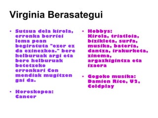 Virginia Berasategui Sutsua dela kirola, erronka berriei lema pean begiratuta "ezer ez da ezinezkoa." bere helburuak argi eta bere helburuak betetzeko erronkari Con mendiak mugitzen gai da.  Horoskopoa:  Cancer  Hobbys:  Kirola, triatloia, bizikleta, surfa, musika, bateria, dantza, irakurketa, zinema, argazkigintza eta izaera  Gogoko musika:  Damien Rice, U2, Coldplay      