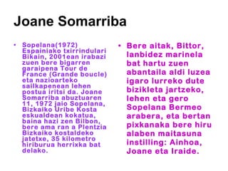 Joane Somarriba Sopelana(1972) Espainiako txirrindulari Bikain, 2001ean irabazi zuen bere bigarren garaipena Tour de France (Grande boucle) eta nazioarteko sailkapenean lehen postua iritsi da. Joane Somarriba abuztuaren 11, 1972 jaio Sopelana, Bizkaiko Uribe Kosta eskualdean kokatua, baina hazi zen Bilbon, bere ama ran a Plentzia Bizkaiko kostaldeko jatetxe, 35 kilometro hiriburua herrixka bat delako. Bere aitak, Bittor, lanbidez marinela bat hartu zuen abantaila aldi luzea igaro lurreko dute bizikleta jartzeko, lehen eta gero Sopelana Bermeo arabera, eta bertan pixkanaka bere hiru alaben maitasuna instilling: Ainhoa, Joane eta Iraide.  