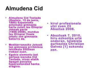 Almudena Cid Almudena Cid Tostado (Gasteiz, 15 de junio, 1980) Espainiako antzinako gimnasta hartu zuten lau Olinpiar Jokoak parte (1996-2008), mundua lau Olinpiar finala jokatu zen gimnasta bakarra da.  Mediterraneoko Jokoak tan gimnasia erritmikoa lehiaketa 2005ean irabazi zuen.  Egokia elementu bat sortzea izeneko Cid Tostado, oinez etatik Spagat posizioa hyperextended hanka eragina.   kirol profesionala utzi zuen 23 Abuztua 2008.  Abuztuak 7, 2010, hiru ezkontza urte ondoren, telebista aurkezlea Christian Galvez [1] ezkondu zen.   