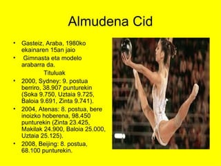 Almudena Cid Gasteiz, Araba, 1980ko ekainaren 15an jaio Gimnasta eta modelo  arabarra da.  Tituluak 2000, Sydney: 9. postua berriro, 38.907 punturekin (Soka 9.750, Uztaia 9.725, Baloia 9.691, Zinta 9.741).  2004, Atenas: 8. postua, bere inoizko hoberena, 98.450 punturekin (Zinta 23.425, Makilak 24.900, Baloia 25.000, Uztaia 25.125).  2008, Beijing: 8. postua, 68.100 punturekin. 