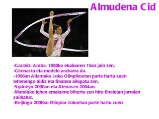 Almudena Cid Gasteiz, Araba, 1980ko ekainaren 15an jaio zen. Gimnasta eta modelo arabarra da.  1996an Atlantako Joko Olinpikoetan parte hartu zuen lehenengo aldiz eta finalera ailegatu zen.  Sydneyn 2000an eta Atenasen 2004an.  Munduko lehen emakume bihurtu zen hiru finaletan jarraian sailkatuz.  Beijingo 2008ko Olinpiar Jokoetan parte hartu zuen   