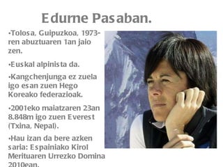 Edurne Pasaban. Tolosa, Guipuzkoa, 1973-ren abuztuaren 1an jaio zen. Euskal alpinista da. Kangchenjunga ez zuela igo esan zuen Hego Koreako federazioak.   2001eko maiatzaren 23an 8.848m igo zuen Everest (Txina, Nepal). Hau izan da bere azken saria: Espainiako Kirol Merituaren Urrezko Domina 2010ean.   