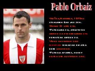 Pablo Orbaiz Iruñea,Nafarroa, 1979ko  otsailaren 6an jaio zen. Beraz 31 urte ditu. Futbolaria da, athletik-en  aritzen da eta erdilarian  eta  defentzan aritzen da. Asko gustatzen zaio  mendian  ibilkadiak ematea bere  lagunekin. Futbola apartez, hokey  egitea ere gustatzen zaio. 