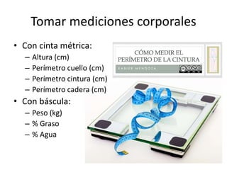 Tomar mediciones corporales
• Con cinta métrica:
– Altura (cm)
– Perímetro cuello (cm)
– Perímetro cintura (cm)
– Perímetro cadera (cm)
• Con báscula:
– Peso (kg)
– % Graso
– % Agua
 