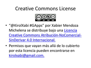 Creative Commons License
• “@KirolXabi #GApps” por Xabier Mendoza
Michelena se distribuye bajo una Licencia
Creative Commons Atribución-NoComercial-
SinDerivar 4.0 Internacional.
• Permisos que vayan más allá de lo cubierto
por esta licencia pueden encontrarse en
kirolxabi@gmail.com.
 