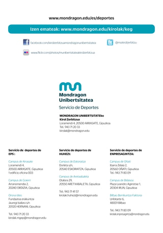 Servicio de deportes de
EPS :
Campus de Arrasate
Loramendi 4,
20500 ARRASATE, Gipuzkoa
1 edificio oficina 003
Campus de Goierri
Arranomendia 2,
20240 ORDIZIA, Gipuzkoa
Orona Ideo
Fundazioa eraikuntza
Jauregi bailara s/n
20120 HERNANI, Gipuzkoa
Tel.: 943 71 20 33
kirolak.mgep@mondragon.edu
Servicio de deportes de
HUHEZI:
Campus de Eskoriatza
Dorleta s/n,
20540 ESKORIATZA, Gipuzkoa
Campus de Aretxabaleta
Otalora 29,
20550 ARETXABALETA, Gipuzkoa
Tel.: 943 71 41 57
kirolak.huhezi@mondragon.edu
Servicio de deportes de
ENPRESAGINTZA:
Campus de Oñati
Ibarra Zelaia 2,
20560 OÑATI, Gipuzkoa
Tel.: 943 71 80 09
Campus de Bidasoa
Plaza Leandro Agirretxe 1,
20304 IRUN, Gipuzkoa
Bilbao Berrikuntza Faktoria
Uribitarte 6,
48001 Bilbao
Tel.: 943 71 80 09
kirolak.enpresagintza@mondragon.edu
MONDRAGON UNIBERTSITATEko
Kirol Zerbitzua
Loramendi 4, 20500 ARRASATE, Gipuzkoa
Tel.: 943 71 20 33
kirolak@mondragon.edu
Izen emateak: www.mondragon.edu/kirolak/keg
www.mondragon.edu/es/deportes
facebook.com/kirolzerbitzuamondragonunibertsitatea
www.flickr.com/photos/munibertsitateakirolzerbitzua
@mukirolzerbitzu
 