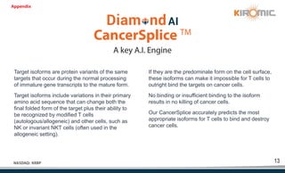 13
NASDAQ: KRBP
A key A.I. Engine
CancerSplice TM
Target isoforms are protein variants of the same
targets that occur during the normal processing
of immature gene transcripts to the mature form.
Target isoforms include variations in their primary
amino acid sequence that can change both the
final folded form of the target plus their ability to
be recognized by modified T cells
(autologous/allogeneic) and other cells, such as
NK or invariant NKT cells (often used in the
allogeneic setting).
If they are the predominate form on the cell surface,
these isoforms can make it impossible for T cells to
outright bind the targets on cancer cells.
No binding or insufficient binding to the isoform
results in no killing of cancer cells.
Our CancerSplice accurately predicts the most
appropriate isoforms for T cells to bind and destroy
cancer cells.
Appendix
 