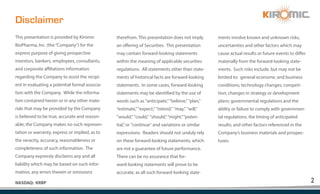 2
NASDAQ: KRBP
Disclaimer
This presentation is provided by Kiromic
BioPharma, Inc. (the“Company”) for the
express purpose of giving prospective
investors, bankers, employees, consultants,
and corporate affiliations information
regarding the Company to assist the recipi-
ent in evaluating a potential formal associa-
tion with the Company. While the informa-
tion contained herein or in any other mate-
rials that may be provided by the Company
is believed to be true, accurate and reason-
able, the Company makes no such represen-
tation or warranty, express or implied, as to
the veracity, accuracy, reasonableness or
completeness of such information. The
Company expressly disclaims any and all
liability which may be based on such infor-
mation, any errors therein or omissions
therefrom. This presentation does not imply
an offering of Securities. This presentation
may contain forward-looking statements
within the meaning of applicable securities
regulations. All statements other than state-
ments of historical facts are forward-looking
statements. In some cases, forward-looking
statements may be identified by the use of
words such as "anticipate,"“believe,”"plan,"
“estimate,”"expect," "intend," "may," "will,"
"would," "could," "should,"“might,”“poten-
tial,”or "continue" and variations or similar
expressions. Readers should not unduly rely
on these forward-looking statements, which
are not a guarantee of future performance.
There can be no assurance that for-
ward-looking statements will prove to be
accurate, as all such forward-looking state-
ments involve known and unknown risks,
uncertainties and other factors which may
cause actual results or future events to differ
materially from the forward-looking state-
ments. Such risks include, but may not be
limited to: general economic and business
conditions; technology changes; competi-
tion; changes in strategy or development
plans; governmental regulations and the
ability or failure to comply with governmen-
tal regulations; the timing of anticipated
results; and other factors referenced in the
Company’s business materials and prospec-
tuses.
 