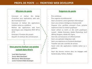 PROFIL DE POSTE :::: FRONTEND WEB DEVELOPER
Missions du poste
- Concevoir et réaliser des design
d’interface pour applications web avec
des Framework front
- Concevoir et réaliser des applications
mobiles native ou x-platform
- Réaliser des applications web front
dynamiques avec intégration REST API &
HTTP
- Participer à l’analyse des projets
- Acquérir et restituer des connaissances
Exigences du poste
- Être ambitieux
- Être organisé et professionnel
- Avoir une bonne culture générale informatique
- Avoir une certaine intelligence émotionnelle
- Disposer d’un portfolio prouvant d’une certaine
expérience dans la création graphique
- Savoir utiliser au moins un des outils graphiques
suivant : Adobe Illustrator, Adobe Photoshop, Serif
Affinity Designer, Adobe XD, Figma,
- Avoir des connaissances en référencement
- Avoir une aptitude intégrateur web
- Avoir une expérience en frontend developer
- Travailler avec des contrôles de version
- Savoir créer des applications mobiles native ou x-
platform
- Avoir des bonnes notions dans les langages web
backend (php, Python, Nodejs)
Vous pourrez évoluer aux postes
suivant dans Kiro’o
- Lead Web Developer
- Senior Web Developer
- Mid-Senior Web Developer
- Junior Frontend Web Developer
•
 