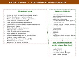 PROFIL DE POSTE :::: COPYWRITER CONTENT MANAGER
Exigences du poste
- Maîtrise des médias sociaux
- Qualités rédactionnelles irréprochables
- Travail en équipe
- Gestion multi-interlocuteurs
- La maîtrise des logiciels Affinity Design ou
Photoshop est un plus
- Créativité, capacité à innover, curiosité,
force de proposition
- Être Autodidacte
- Qualité d'écoute
- Réactivité
- Autonomie
- Pédagogue
- Organisation et gestion du temps / capacité
à prioriser
Missions du poste
- Rédiger un article de Blog SEO optimisé par semaine
- Rédiger des « Captions » qui convertissent
- Story-boarder et créer des vidéos engageantes
- Créer le narratif d'une page de vente
- Créer des Séquence d’email de conversion
- Définir toutes les thématiques de nos campagnes de pub
- Concevoir des slogans
- Rédiger des mails internes et externes
- Développer des newsletters
- Créer le contenu textuel de pages web
- Écrire des articles promotionnels
- Définir un vocabulaire et style de communication
- Imaginer une charte éditoriale
- Maximiser le référencement naturel (SEO)
- Analyser l’impact des textes
- Rédiger tous les dossiers de presses Vous pourrez évoluer aux
postes suivant dans Kiro’o
- Lead MARCOM
- Senior Content Manager
- Mid-Senior Content Manager
- Junior Content Manager
 