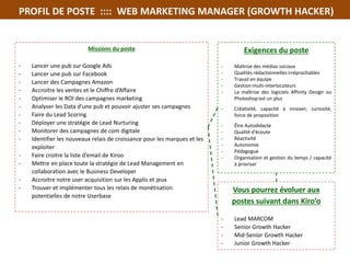 PROFIL DE POSTE :::: WEB MARKETING MANAGER (GROWTH HACKER)
Exigences du poste
- Maîtrise des médias sociaux
- Qualités rédactionnelles irréprochables
- Travail en équipe
- Gestion multi-interlocuteurs
- La maîtrise des logiciels Affinity Design ou
Photoshop est un plus
- Créativité, capacité à innover, curiosité,
force de proposition
- Être Autodidacte
- Qualité d'écoute
- Réactivité
- Autonomie
- Pédagogue
- Organisation et gestion du temps / capacité
à prioriser
Missions du poste
- Lancer une pub sur Google Ads
- Lancer une pub sur Facebook
- Lancer des Campagnes Amazon
- Accroitre les ventes et le Chiffre d’Affaire
- Optimiser le ROI des campagnes marketing
- Analyser les Data d'une pub et pouvoir ajuster ses campagnes
- Faire du Lead Scoring
- Déployer une stratégie de Lead Nurturing
- Monitorer des campagnes de com digitale
- Identifier les nouveaux relais de croissance pour les marques et les
exploiter
- Faire croitre la liste d’email de Kiroo
- Mettre en place toute la stratégie de Lead Management en
collaboration avec le Business Developer
- Accroitre notre user acquisition sur les Applis et jeux
- Trouver et implémenter tous les relais de monétisation
potentielles de notre Userbase
Vous pourrez évoluer aux
postes suivant dans Kiro’o
- Lead MARCOM
- Senior Growth Hacker
- Mid-Senior Growth Hacker
- Junior Growth Hacker
 
