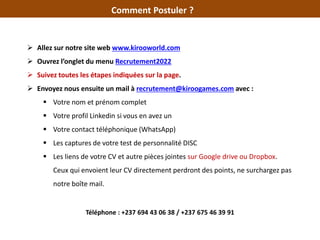 Comment Postuler ?
 Allez sur notre site web www.kirooworld.com
 Ouvrez l’onglet du menu Recrutement2022
 Suivez toutes les étapes indiquées sur la page.
 Envoyez nous ensuite un mail à recrutement@kiroogames.com avec :
 Votre nom et prénom complet
 Votre profil Linkedin si vous en avez un
 Votre contact téléphonique (WhatsApp)
 Les captures de votre test de personnalité DISC
 Les liens de votre CV et autre pièces jointes sur Google drive ou Dropbox.
Ceux qui envoient leur CV directement perdront des points, ne surchargez pas
notre boîte mail.
Téléphone : +237 694 43 06 38 / +237 675 46 39 91
 