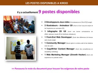 LES POSTES DISPONIBLES A KIROO
 2 Développeurs Jeux vidéo (Connaissance en C# et POO exigé)
 2 Illustrateurs - Animateur 2D (Avoir un bon coup de crayon et
de l'expérience en animation 2D)
 1 Infographe 2D UX (Avoir une bonne connaissance en
effets spéciaux visuels 2D et interfaces utilisateurs)
 1 Front-End Web Developper (Avoir des références de travaux
web visuels exigé)
 1 Community Manager (Savoir gérer le contenu web et les relations
avec les user)
 1 CopyWriter Content Manager (Avoir des compétences en
storytelling marketing)
 1 Web Marketing Manager (Growth Hacker) (Avoir une
expérience en publicité online
Il y a actuellement 9 postes disponibles
>> Parcourez le reste du document pour trouver les exigences de votre poste
 