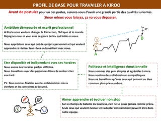 PROFIL DE BASE POUR TRAVAILER A KIROO
Avant de postuler pour un des postes, assurez-vous d’avoir une grande partie des qualités suivantes.
Sinon mieux vous laissez, ça va vous dépasser.
Ambition démesurée et esprit professionnel
A Kiro’o nous voulons changer le Cameroun, l’Afrique et le monde.
Rejoignez-nous si vous avez ce genre de feu qui brûle en vous.
Nous apprécions ceux qui ont des projets personnels et qui veulent
apprendre à réaliser leur rêves en travaillant avec nous.
Etre disponible et indépendant avec ses horaires
Nous avons des horaires parfois difficiles.
Nous travaillons avec des personnes libres de rentrer chez
eux-tard.
PS : Nous sommes flexibles avec les collaboratrices mères
d’enfants et les contraintes de sécurité.
Politesse et intelligence émotionnelle
Nous sommes des gens simples et agréables à vivre.
Nous voulons des collaborateurs sympathiques.
Nous ne travaillons qu’avec ceux qui pensent au bien
commun plus qu’eux-même.
Aimer apprendre et évoluer non stop
Sur le champs de bataille du business, rien ne se passe jamais comme prévu.
Seuls ceux qui veulent évoluer et s’adapter constamment peuvent être dans
notre équipe.
 