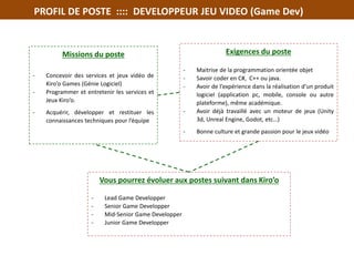PROFIL DE POSTE :::: DEVELOPPEUR JEU VIDEO (Game Dev)
Missions du poste
- Concevoir des services et jeux vidéo de
Kiro’o Games (Génie Logiciel)
- Programmer et entretenir les services et
Jeux Kiro’o.
- Acquérir, développer et restituer les
connaissances techniques pour l’équipe
Exigences du poste
- Maitrise de la programmation orientée objet
- Savoir coder en C#, C++ ou java.
- Avoir de l’expérience dans la réalisation d’un produit
logiciel (application pc, mobile, console ou autre
plateforme), même académique.
- Avoir déjà travaillé avec un moteur de jeux (Unity
3d, Unreal Engine, Godot, etc…)
- Bonne culture et grande passion pour le jeux vidéo
Vous pourrez évoluer aux postes suivant dans Kiro’o
- Lead Game Developper
- Senior Game Developper
- Mid-Senior Game Developper
- Junior Game Developper
•
 