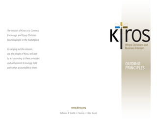 The mission of Kiros is to Connect,
Encourage, and Equip Christian
businesspeople in the marketplace.


In carrying out this mission,
we, the people of Kiros, will seek
to act according to these principles
and will commit to lovingly hold                                                  GUIDING
each other accountable to them.                                                   PRINCIPLES




                                                   www.kiros.org

                                       Bellevue • Seattle • Tacoma • West Sound
 