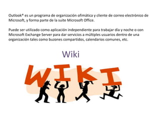 Outlook® es un programa de organización ofimática y cliente de correo electrónico de
Microsoft, y forma parte de la suite Microsoft Office.
Puede ser utilizado como aplicación independiente para trabajar día y noche o con
Microsoft Exchange Server para dar servicios a múltiples usuarios dentro de una
organización tales como buzones compartidos, calendarios comunes, etc.
Wiki
 