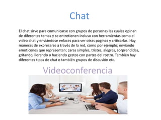 Chat
El chat sirve para comunicarse con grupos de personas las cuales opinan
de diferentes temas y se entretienen incluso con herramientas como el
video chat y enviándose enlaces para ver otras paginas y criticarlas. Hay
maneras de expresarse a través de la red, como por ejemplo; enviando
emoticones que representan; caras simples, tristes, alegres, sorprendidas,
gritando, llorando o haciendo gestos con partes del rostro. También hay
diferentes tipos de chat o también grupos de discusión etc.
Videoconferencia
 