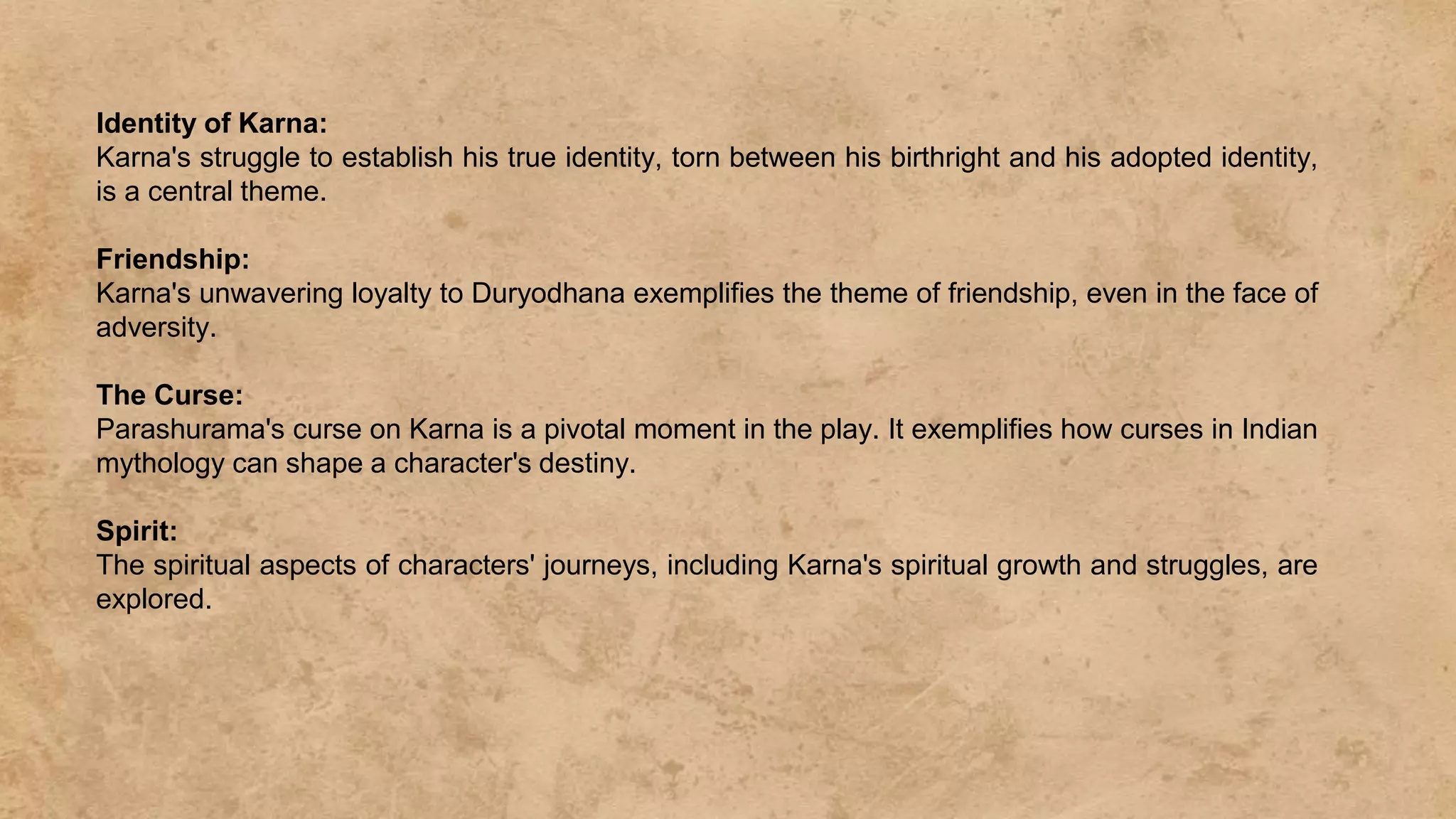 Identity of Karna:
Karna's struggle to establish his true identity, torn between his birthright and his adopted identity,
is a central theme.
Friendship:
Karna's unwavering loyalty to Duryodhana exemplifies the theme of friendship, even in the face of
adversity.
The Curse:
Parashurama's curse on Karna is a pivotal moment in the play. It exemplifies how curses in Indian
mythology can shape a character's destiny.
Spirit:
The spiritual aspects of characters' journeys, including Karna's spiritual growth and struggles, are
explored.
 