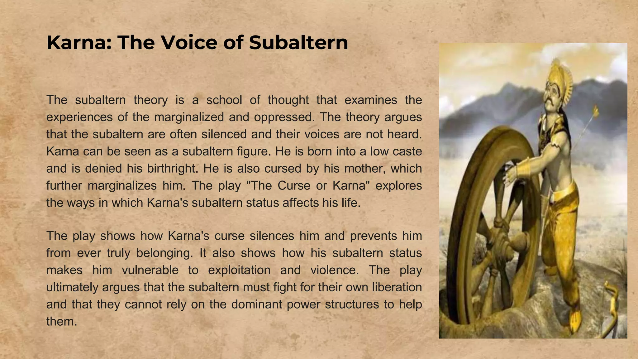 Karna: The Voice of Subaltern
The subaltern theory is a school of thought that examines the
experiences of the marginalized and oppressed. The theory argues
that the subaltern are often silenced and their voices are not heard.
Karna can be seen as a subaltern figure. He is born into a low caste
and is denied his birthright. He is also cursed by his mother, which
further marginalizes him. The play "The Curse or Karna" explores
the ways in which Karna's subaltern status affects his life.
The play shows how Karna's curse silences him and prevents him
from ever truly belonging. It also shows how his subaltern status
makes him vulnerable to exploitation and violence. The play
ultimately argues that the subaltern must fight for their own liberation
and that they cannot rely on the dominant power structures to help
them.
 